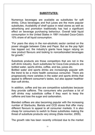 SUBSTITUTES:
Numerous beverages are available as substitutes for soft
drinks. Citrus beverages and fruit juices are the more popular
substitutes. Availability of shelf space in retail stores as well as
advertising and promotion traditionally has had a significant
effect on beverage purchasing behaviour. Overall total liquid
consumption in the United States in 1991 included Coca-Cola's
10% share of all liquid consumption.
―For years the story in the non-alcoholic sector centred on the
power struggle between Coke and Pepsi. But as the pop fight
has topped out, the industry's giants have begun relying on
new product flavours and looking to noncarbonated beverages
for growth.‖
Substitute products are those competitors that are not in the
soft drink industry. Such substitutes for Coca-Cola products are
bottled water, sports drinks, coffee, and tea, juices etc.
Bottled water and sports drinks are increasingly popular with
the trend to be a more health conscious consumer. There are
progressively more varieties in the water and sports drinks that
appeal to different consumer's tastes, but also appear healthier
than soft drinks.
In addition, coffee and tea are competitive substitutes because
they provide caffeine. The consumers who purchase a lot of
soft drinks may substitute coffee if they want to keep the
caffeine and lose the sugar and carbonation.
Blended coffees are also becoming popular with the increasing
number of Starbucks, Barista and CCD stores that offer many
different flavours to appeal to all consumer markets. It is also
cheap for consumers to switch to these substitutes making the
threat of substitute products very strong (Data monitor, 2005).
The growth rate has been recently criticized due to the market
35

 