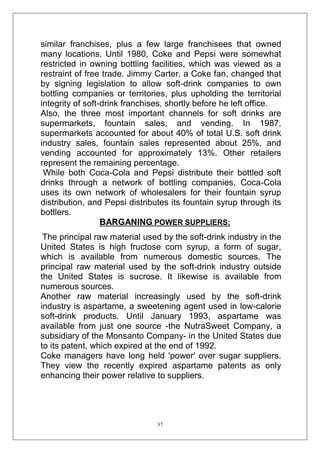similar franchises, plus a few large franchisees that owned
many locations. Until 1980, Coke and Pepsi were somewhat
restricted in owning bottling facilities, which was viewed as a
restraint of free trade. Jimmy Carter, a Coke fan, changed that
by signing legislation to allow soft-drink companies to own
bottling companies or territories, plus upholding the territorial
integrity of soft-drink franchises, shortly before he left office.
Also, the three most important channels for soft drinks are
supermarkets, fountain sales, and vending. In 1987,
supermarkets accounted for about 40% of total U.S. soft drink
industry sales, fountain sales represented about 25%, and
vending accounted for approximately 13%. Other retailers
represent the remaining percentage.
While both Coca-Cola and Pepsi distribute their bottled soft
drinks through a network of bottling companies, Coca-Cola
uses its own network of wholesalers for their fountain syrup
distribution, and Pepsi distributes its fountain syrup through its
bottlers.
BARGANING POWER SUPPLIERS:
The principal raw material used by the soft-drink industry in the
United States is high fructose corn syrup, a form of sugar,
which is available from numerous domestic sources. The
principal raw material used by the soft-drink industry outside
the United States is sucrose. It likewise is available from
numerous sources.
Another raw material increasingly used by the soft-drink
industry is aspartame, a sweetening agent used in low-calorie
soft-drink products. Until January 1993, aspartame was
available from just one source -the NutraSweet Company, a
subsidiary of the Monsanto Company- in the United States due
to its patent, which expired at the end of 1992.
Coke managers have long held 'power' over sugar suppliers.
They view the recently expired aspartame patents as only
enhancing their power relative to suppliers.

37

 