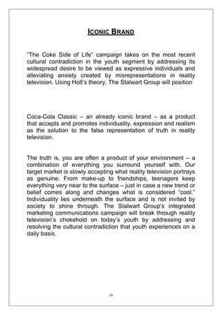 ICONIC BRAND
―The Coke Side of Life‖ campaign takes on the most recent
cultural contradiction in the youth segment by addressing its
widespread desire to be viewed as expressive individuals and
alleviating anxiety created by misrepresentations in reality
television. Using Holt‘s theory, The Stalwart Group will position

Coca-Cola Classic – an already iconic brand – as a product
that accepts and promotes individuality, expression and realism
as the solution to the false representation of truth in reality
television.
The truth is, you are often a product of your environment – a
combination of everything you surround yourself with. Our
target market is slowly accepting what reality television portrays
as genuine. From make-up to friendships, teenagers keep
everything very near to the surface – just in case a new trend or
belief comes along and changes what is considered ―cool.‖
Individuality lies underneath the surface and is not invited by
society to shine through. The Stalwart Group‘s integrated
marketing communications campaign will break through reality
television‘s chokehold on today‘s youth by addressing and
resolving the cultural contradiction that youth experiences on a
daily basis.

38

 