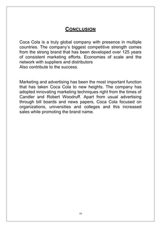 CONCLUSION
Coca Cola is a truly global company with presence in multiple
countries. The company‘s biggest competitive strength comes
from the strong brand that has been developed over 125 years
of consistent marketing efforts. Economies of scale and the
network with suppliers and distributors
Also contribute to the success.

Marketing and advertising has been the most important function
that has taken Coca Cola to new heights. The company has
adopted innovating marketing techniques right from the times of
Candler and Robert Woodruff. Apart from usual advertising
through bill boards and news papers, Coca Cola focused on
organizations, universities and colleges and this increased
sales while promoting the brand name.

39

 