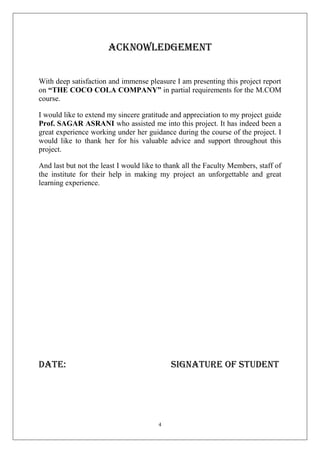 Acknowledgement
With deep satisfaction and immense pleasure I am presenting this project report
on “THE COCO COLA COMPANY” in partial requirements for the M.COM
course.
I would like to extend my sincere gratitude and appreciation to my project guide
Prof. SAGAR ASRANI who assisted me into this project. It has indeed been a
great experience working under her guidance during the course of the project. I
would like to thank her for his valuable advice and support throughout this
project.
And last but not the least I would like to thank all the Faculty Members, staff of
the institute for their help in making my project an unforgettable and great
learning experience.

Date:

signature of student

4

 