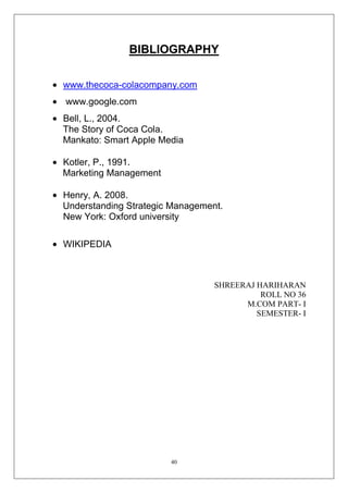 BIBLIOGRAPHY
www.thecoca-colacompany.com
www.google.com
Bell, L., 2004.
The Story of Coca Cola.
Mankato: Smart Apple Media
Kotler, P., 1991.
Marketing Management
Henry, A. 2008.
Understanding Strategic Management.
New York: Oxford university
WIKIPEDIA

SHREERAJ HARIHARAN
ROLL NO 36
M.COM PART- I
SEMESTER- I

40

 