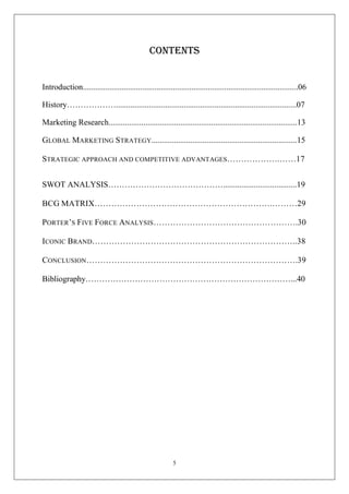 CONTENTS

Introduction.........................................................................................................06
History………………........................................................................................07
Marketing Research............................................................................................13
GLOBAL MARKETING STRATEGY.......................................................................15
STRATEGIC APPROACH AND COMPETITIVE ADVANTAGES……………….……17
SWOT ANALYSIS……………………………………....................................19
BCG MATRIX……………………………………………………….………29
PORTER’S FIVE FORCE ANALYSIS…………………………………………….30
ICONIC BRAND………………………………………………………………..38
CONCLUSION………………………………………………………………….39
Bibliography…………………………………………………………………...40

5

 