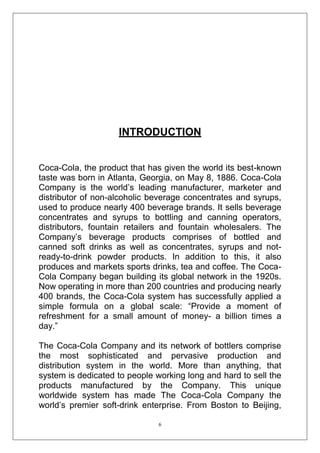 INTRODUCTION
Coca-Cola, the product that has given the world its best-known
taste was born in Atlanta, Georgia, on May 8, 1886. Coca-Cola
Company is the world‘s leading manufacturer, marketer and
distributor of non-alcoholic beverage concentrates and syrups,
used to produce nearly 400 beverage brands. It sells beverage
concentrates and syrups to bottling and canning operators,
distributors, fountain retailers and fountain wholesalers. The
Company‘s beverage products comprises of bottled and
canned soft drinks as well as concentrates, syrups and notready-to-drink powder products. In addition to this, it also
produces and markets sports drinks, tea and coffee. The CocaCola Company began building its global network in the 1920s.
Now operating in more than 200 countries and producing nearly
400 brands, the Coca-Cola system has successfully applied a
simple formula on a global scale: ―Provide a moment of
refreshment for a small amount of money- a billion times a
day.‖
The Coca-Cola Company and its network of bottlers comprise
the most sophisticated and pervasive production and
distribution system in the world. More than anything, that
system is dedicated to people working long and hard to sell the
products manufactured by the Company. This unique
worldwide system has made The Coca-Cola Company the
world‘s premier soft-drink enterprise. From Boston to Beijing,
6

 