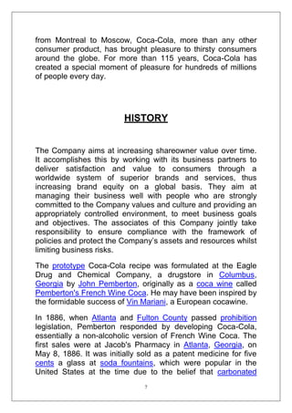 from Montreal to Moscow, Coca-Cola, more than any other
consumer product, has brought pleasure to thirsty consumers
around the globe. For more than 115 years, Coca-Cola has
created a special moment of pleasure for hundreds of millions
of people every day.

HISTORY
The Company aims at increasing shareowner value over time.
It accomplishes this by working with its business partners to
deliver satisfaction and value to consumers through a
worldwide system of superior brands and services, thus
increasing brand equity on a global basis. They aim at
managing their business well with people who are strongly
committed to the Company values and culture and providing an
appropriately controlled environment, to meet business goals
and objectives. The associates of this Company jointly take
responsibility to ensure compliance with the framework of
policies and protect the Company‘s assets and resources whilst
limiting business risks.
The prototype Coca-Cola recipe was formulated at the Eagle
Drug and Chemical Company, a drugstore in Columbus,
Georgia by John Pemberton, originally as a coca wine called
Pemberton's French Wine Coca. He may have been inspired by
the formidable success of Vin Mariani, a European cocawine.
In 1886, when Atlanta and Fulton County passed prohibition
legislation, Pemberton responded by developing Coca-Cola,
essentially a non-alcoholic version of French Wine Coca. The
first sales were at Jacob's Pharmacy in Atlanta, Georgia, on
May 8, 1886. It was initially sold as a patent medicine for five
cents a glass at soda fountains, which were popular in the
United States at the time due to the belief that carbonated
7

 