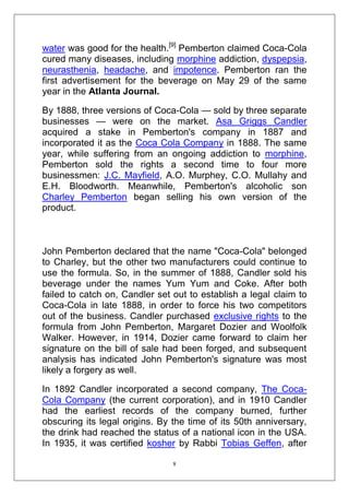 water was good for the health.[9] Pemberton claimed Coca-Cola
cured many diseases, including morphine addiction, dyspepsia,
neurasthenia, headache, and impotence. Pemberton ran the
first advertisement for the beverage on May 29 of the same
year in the Atlanta Journal.
By 1888, three versions of Coca-Cola — sold by three separate
businesses — were on the market. Asa Griggs Candler
acquired a stake in Pemberton's company in 1887 and
incorporated it as the Coca Cola Company in 1888. The same
year, while suffering from an ongoing addiction to morphine,
Pemberton sold the rights a second time to four more
businessmen: J.C. Mayfield, A.O. Murphey, C.O. Mullahy and
E.H. Bloodworth. Meanwhile, Pemberton's alcoholic son
Charley Pemberton began selling his own version of the
product.

John Pemberton declared that the name "Coca-Cola" belonged
to Charley, but the other two manufacturers could continue to
use the formula. So, in the summer of 1888, Candler sold his
beverage under the names Yum Yum and Coke. After both
failed to catch on, Candler set out to establish a legal claim to
Coca-Cola in late 1888, in order to force his two competitors
out of the business. Candler purchased exclusive rights to the
formula from John Pemberton, Margaret Dozier and Woolfolk
Walker. However, in 1914, Dozier came forward to claim her
signature on the bill of sale had been forged, and subsequent
analysis has indicated John Pemberton's signature was most
likely a forgery as well.
In 1892 Candler incorporated a second company, The CocaCola Company (the current corporation), and in 1910 Candler
had the earliest records of the company burned, further
obscuring its legal origins. By the time of its 50th anniversary,
the drink had reached the status of a national icon in the USA.
In 1935, it was certified kosher by Rabbi Tobias Geffen, after
8

 