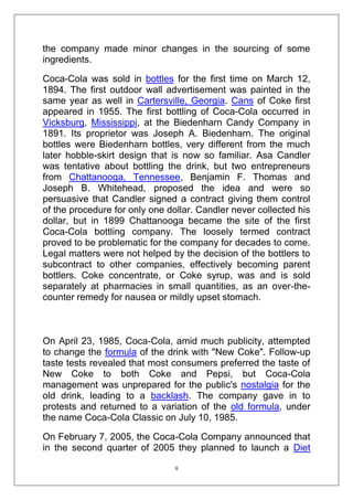 the company made minor changes in the sourcing of some
ingredients.
Coca-Cola was sold in bottles for the first time on March 12,
1894. The first outdoor wall advertisement was painted in the
same year as well in Cartersville, Georgia. Cans of Coke first
appeared in 1955. The first bottling of Coca-Cola occurred in
Vicksburg, Mississippi, at the Biedenharn Candy Company in
1891. Its proprietor was Joseph A. Biedenharn. The original
bottles were Biedenharn bottles, very different from the much
later hobble-skirt design that is now so familiar. Asa Candler
was tentative about bottling the drink, but two entrepreneurs
from Chattanooga, Tennessee, Benjamin F. Thomas and
Joseph B. Whitehead, proposed the idea and were so
persuasive that Candler signed a contract giving them control
of the procedure for only one dollar. Candler never collected his
dollar, but in 1899 Chattanooga became the site of the first
Coca-Cola bottling company. The loosely termed contract
proved to be problematic for the company for decades to come.
Legal matters were not helped by the decision of the bottlers to
subcontract to other companies, effectively becoming parent
bottlers. Coke concentrate, or Coke syrup, was and is sold
separately at pharmacies in small quantities, as an over-thecounter remedy for nausea or mildly upset stomach.

On April 23, 1985, Coca-Cola, amid much publicity, attempted
to change the formula of the drink with "New Coke". Follow-up
taste tests revealed that most consumers preferred the taste of
New Coke to both Coke and Pepsi, but Coca-Cola
management was unprepared for the public's nostalgia for the
old drink, leading to a backlash. The company gave in to
protests and returned to a variation of the old formula, under
the name Coca-Cola Classic on July 10, 1985.
On February 7, 2005, the Coca-Cola Company announced that
in the second quarter of 2005 they planned to launch a Diet
9

 