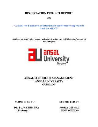 DISSERTATION PROJECT REPORT
ON
“A Study on Employees satisfaction on performance appraisal in
Hotel SAMRAT”
A Dissertation Project report submitted in Partial Fulfillment of award of
MBA Degree
!
ANSAL SCHOOL OF MANAGEMENT
ANSAL UNIVERSITY
GURGAON
SUBMITTED TO SUBMITTED BY
DR. PUJA CHHABRA POOJA DESWAL
( Professor) 160MBAGEN069 
 