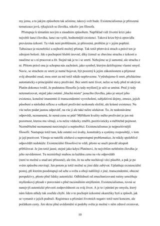 my jemu, a to jakým způsobem tak učiníme, takový svět bude. Existencialismus je přirozená
tematizace jevů, týkajících se člověka, nikoliv jen filosofa.
Přistupuje k tématům novým a zásadním způsobem. Například vidí životní krizi jako
největší šanci člověka, šanci na vyšší, hodnotnější existenci. Taková krize bývá zpravidla
provázena úzkostí. Ta však není problémem, je přirozená, problém je v jejím popření.
Tabuizace je nicneřešící a nejhorší možný přístup. Tak totiž přetrvává strach a právě ten je
zdrojem bolesti. Jde o pochopení hlubší úrovně, díky čemuž se zbavíme strachu z úzkosti a
naučíme se s ní pracovat a žít. Stejně tak je to i se smrtí. Nebojíme se jí samotné, ale strachu z
ní. Přitom právě ona je schopna nás zachránit, jako symbol, kterým dešifrujeme vlastní smysl.
Navíc, se strachem ze smrti je nutné bojovat, být pozorný k jejím zákonitostem a přijmout
svůj absurdní osud, mou smrt za mě totiž nikdo nepřevezme. Vytěsňujeme-li smrt, přicházíme
automaticky o principiální stavy prožívání. Bez smrti není život, nelze se tedy před ní ukrývat.
Platón dokonce tvrdil, že podstatou filosofie [a tedy myšlení] je učit se umírat. Proč ji tedy
netematizovat, stejně jako ostatní „hluchá místa“ jsoucího člověka, jako je smysl jeho
existence, konečné imanentní či transcendentní vyvrcholení, subjektivní dojmy, emoce, jejich
působení a následná reflexe a veškeré prožívání neskonale složité, ale krásné existence. Na
vše nelze podat jasnou odpověď, na vše ji ale také nelze očekávat. To, že nedostáváme
odpovědi, neznamená, že nemá cenu se ptát! Měřítkem kvality mého prožívání je jen má
pozornost, kterou mu věnuji, a tu nelze vědecky změřit, pozitivisticky a měřitelně pojmout.
Nezměřitelné neznamená neexistující a nepůsobící. Existencialismus je nejpozitivnější
filosofií. Nastupuje totiž tam, kde ostatní své úvahy, konstrukty a systémy rozpouštějí, v tom
je její poctivost. Věnuje se natolik ožehavé a neprostupné problematice, že nikdy spolehlivě
odpovědět nedokáže. Existenciální filosofové to vědí, přesto se snaží pravdě alespoň
přibližovat. Je jim totiž jasné, stejně jako kdysi Platónovi, že největším neštěstím člověka je
jeho nevědomost. Tu nezmírňují snahou za každou cenu na vše odpovědět
(není to možné a snad ani přínosné), ale tím, že na sebe nechávají věci působit, a pak je po
svém způsobu otevírají. Jen potom je totiž možné se jimi dále zabývat. Uplatňuje existenciální
postoj, při kterém poodstupují od sebe a světa a obojí nahlížejí z jiné, transcendentní, obecné
perspektivy, přesto plně lidsky autentické. Odhlédnutí od zmechanizované rutiny umožňuje
myšlenkový přesah v porovnání s plně racionálním smýšlením. Existencialismus, rovná se
nanejvýš autentické převzetí zodpovědnosti za svůj život. A je to i pátrání po smyslu, který
nám lidem někdy tak zoufale chybí. Jde o to pochopit úzkostné okamžiky bytí a způsob, jak
se vymanit z jejich područí. Registrace a přiznání životních negativ totiž není koncem, ale
počátkem cesty. Jen skrze plné uvědomění si podoby světa je možné v něm zdravě existovat,
10

 