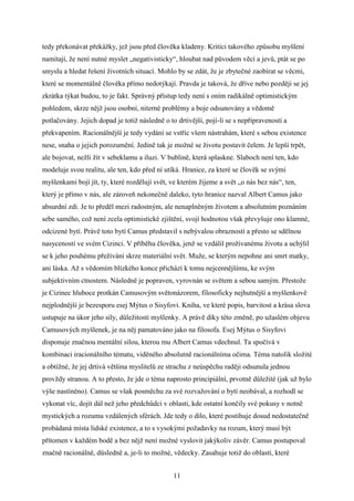 tedy překonávat překážky, jež jsou před člověka kladeny. Kritici takového způsobu myšlení
namítají, že není nutné myslet „negativisticky“, hloubat nad původem věcí a jevů, ptát se po
smyslu a hledat řešení životních situací. Mohlo by se zdát, že je zbytečné zaobírat se věcmi,
které se momentálně člověka přímo nedotýkají. Pravda je taková, že dříve nebo později se jej
zkrátka týkat budou, to je fakt. Správný přístup tedy není s oním radikálně optimistickým
pohledem, skrze nějž jsou osobní, niterné problémy a boje odsunovány a vědomě
potlačovány. Jejich dopad je totiž následně o to drtivější, pojí-li se s nepřipraveností a
překvapením. Racionálnější je tedy vydání se vstříc všem nástrahám, které s sebou existence
nese, snaha o jejich porozumění. Jedině tak je možné se životu postavit čelem. Je lepší trpět,
ale bojovat, nežli žít v sebeklamu a iluzi. V bublině, která splaskne. Slaboch není ten, kdo
modeluje svou realitu, ale ten, kdo před ní utíká. Hranice, za které se člověk se svými
myšlenkami bojí jít, ty, které rozdělují svět, ve kterém žijeme a svět „o nás bez nás“, ten,
který je přímo v nás, ale zároveň nekonečně daleko, tyto hranice nazval Albert Camus jako
absurdní zdi. Je to předěl mezi radostným, ale nenaplněným životem a absolutním poznáním
sebe samého, což není zcela optimistické zjištění, svojí hodnotou však převyšuje ono klamné,
odcizené bytí. Právě toto bytí Camus představil s nebývalou obrazností a přesto se sdělnou
nasyceností ve svém Cizinci. V příběhu člověka, jenž se vzdálil prožívanému životu a uchýlil
se k jeho pouhému přežívání skrze materiální svět. Muže, se kterým nepohne ani smrt matky,
ani láska. Až s vědomím blízkého konce přichází k tomu nejcennějšímu, ke svým
subjektivním ctnostem. Následně je popraven, vyrovnán se světem a sebou samým. Přestože
je Cizinec hluboce protkán Camusovým světonázorem, filosoficky nejhutnější a myšlenkově
nejplodnější je bezesporu esej Mýtus o Sisyfovi. Kniha, ve které popis, barvitost a krása slova
ustupuje na úkor jeho síly, důležitosti myšlenky. A právě díky této změně, po užaslém objevu
Camusových myšlenek, je na něj pamatováno jako na filosofa. Esej Mýtus o Sisyfovi
disponuje značnou mentální silou, kterou mu Albert Camus vdechnul. Ta spočívá v
kombinaci iracionálního tématu, viděného absolutně racionálníma očima. Téma natolik složité
a obtížné, že jej drtivá většina myslitelů ze strachu z neúspěchu raději odsunula jednou
provždy stranou. A to přesto, že jde o téma naprosto principiální, prvotně důležité (jak už bylo
výše nastíněno). Camus se však posměchu za své rozvažování o bytí neobával, a rozhodl se
vykonat víc, dojít dál než jeho předchůdci v oblasti, kde ostatní končily své pokusy v notně
mystických a rozumu vzdálených sférách. Jde tedy o dílo, které postihuje dosud nedostatečně
probádaná místa lidské existence, a to s vysokými požadavky na rozum, který musí být
přítomen v každém bodě a bez nějž není možné vyslovit jakýkoliv závěr. Camus postupoval
značně racionálně, důsledně a, je-li to možné, vědecky. Zasahuje totiž do oblastí, které
11

 