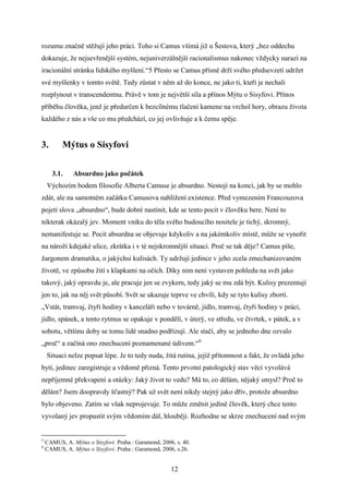 rozumu značně stěžují jeho práci. Toho si Camus všímá již u Šestova, který „bez oddechu
dokazuje, že nejsevřenější systém, nejuniverzálnější racionalismus nakonec vždycky narazí na
iracionální stránku lidského myšlení.“5 Přesto se Camus přísně drží svého předsevzetí udržet
své myšlenky v tomto světě. Tedy zůstat v něm až do konce, ne jako ti, kteří je nechali
rozplynout v transcendentnu. Právě v tom je největší síla a přínos Mýtu o Sisyfovi. Přínos
příběhu člověka, jenž je předurčen k bezcílnému tlačení kamene na vrchol hory, obrazu života
každého z nás a vše co mu předchází, co jej ovlivňuje a k čemu spěje.

3.

Mýtus o Sisyfovi
3.1.

Absurdno jako počátek

Výchozím bodem filosofie Alberta Camuse je absurdno. Nestojí na konci, jak by se mohlo
zdát, ale na samotném začátku Camusova nahlížení existence. Před vymezením Francouzova
pojetí slova „absurdno“, bude dobré nastínit, kde se tento pocit v člověku bere. Není to
nikterak okázalý jev. Moment vniku do těla svého budoucího nositele je tichý, skromný,
nemanifestuje se. Pocit absurdna se objevuje kdykoliv a na jakémkoliv místě, může se vynořit
na nároží kdejaké ulice, zkrátka i v té nejskromnější situaci. Proč se tak děje? Camus píše,
žargonem dramatika, o jakýchsi kulisách. Ty udržují jedince v jeho zcela zmechanizovaném
životě, ve způsobu žití s klapkami na očích. Díky nim není vystaven pohledu na svět jako
takový, jaký opravdu je, ale pracuje jen se zvykem, tedy jaký se mu zdá být. Kulisy prezentují
jen to, jak na něj svět působí. Svět se ukazuje teprve ve chvíli, kdy se tyto kulisy zbortí.
„Vstát, tramvaj, čtyři hodiny v kanceláři nebo v továrně, jídlo, tramvaj, čtyři hodiny v práci,
jídlo, spánek, a tento rytmus se opakuje v pondělí, v úterý, ve středu, ve čtvrtek, v pátek, a v
sobotu, většinu doby se tomu lidé snadno podřizují. Ale stačí, aby se jednoho dne ozvalo
„proč“ a začíná ono znechucení poznamenané údivem.“6
Situaci nelze popsat lépe. Je to tedy nuda, žitá rutina, jejíž přítomnost a fakt, že ovládá jeho
bytí, jedinec zaregistruje a vědomě přizná. Tento prvotní patologický stav věcí vyvolává
nepříjemné překvapení a otázky: Jaký život to vedu? Má to, co dělám, nějaký smysl? Proč to
dělám? Jsem doopravdy šťastný? Pak už svět není nikdy stejný jako dřív, protože absurdno
bylo objeveno. Zatím se však neprojevuje. To může změnit jedině člověk, který chce tento
vyvolaný jev propustit svým vědomím dál, hlouběji. Rozhodne se skrze znechucení nad svým

5
6

CAMUS, A. Mýtus o Sisyfovi. Praha : Garamond, 2006, s. 40.
CAMUS, A. Mýtus o Sisyfovi. Praha : Garamond, 2006, s.26.

12

 