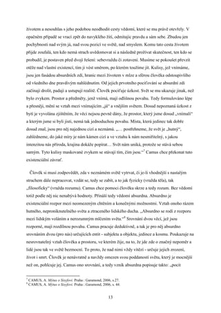 životem a nesouhlas s jeho podobou neodhodit cesty vědomí, které se mu právě otevřely. V
opačném případě se vrací zpět do navyklého žití, odmítajíc pravdu a sám sebe. Zbudou jen
pochybnosti nad svým já, nad svou pozicí ve světě, nad smyslem. Komu tato cesta životem
přijde zoufalá, ten kdo nemá strach uvědomovat si a následně prožívat skutečnost, ten kdo se
probudil, je postaven před dvojí řešení: sebevraždu či zotavení. Musíme se pokoušet převzít
otěže nad vlastní existencí, tím ji vést směrem, po kterém toužíme jít. Kulisy, jež vnímáme,
jsou jen fasádou absurdních zdí, hranic mezi životem v mlze a sférou člověka odstoupivšího
od všedního dne pravdivým nahlédnutím. Od jejich prvotního pociťování se absurdní zdi
začínají drolit, padají a ustupují realitě. Člověk pociťuje úzkost. Svět se mu ukazuje jinak, než
bylo zvykem. Prostor a předměty, jenž vnímá, mají odlišnou povahu. Tedy formulováno lépe
a přesněji, mění se vztah mezi vnímajícím „já“ a vnějším světem. Dosud nepoznaná úzkost z
bytí je vyvolána zjištěním, že věci nejsou pevně dány, že prostor, který jsme dosud „vnímali“
a kterým jsme si byli jisti, nemá tak jednoduchou povahu. Místa, která jedinec tak dobře
dosud znal, jsou pro něj najednou cizí a neznámá. „… postřehneme, že svět je „hutný“,
zahlédneme, do jaké míry je nám kámen cizí a ve vztahu k nám nesmiřitelný, s jakou
intenzitou nás příroda, krajina dokáže popírat… Svět nám uniká, protože se stává sebou
samým. Tyto kulisy maskované zvykem se stávají tím, čím jsou.“7 Camus chce překonat tuto
existenciální závrať.
Člověk si musí zodpovědět, zda v neznámém světě vytrvat, či je-li vhodnější s nastalým
strachem dále nepracovat, vzdát se, tedy se zabít, a to jak fyzicky (vražda těla), tak
„filosoficky“ (vražda rozumu). Camus chce pomoci člověku skrze a tedy rozum. Bez vědomí
totiž podle něj nic nenabývá hodnoty. Přináší tedy vědomí absurdna. Absurdno je
existenciální rozpor mezi neomezeným chtěním a konečnými možnostmi. Vztah onoho rázem
hutného, neproniknutelného světa a ztraceného lidského ducha. „Absurdno se rodí z rozporu
mezi lidským voláním a nerozumným mlčením světa.“8 Srovnání dvou věcí, jež jsou
rozporné, mají rozdílnou povahu. Camus pracuje deduktivně, a tak je pro něj absurdno
srovnáním dvou (pro nás) určujících entit - subjektu a objektu, jedince a kosmu. Poukazuje na
nesrovnatelný vztah člověka a prostoru, ve kterém žije, na to, že jde zde o značný nepoměr a
lidé jsou tak ve světě bezmocní. To proto, že nad nimi vždy vítězí - určuje jejich zrození,
život i smrt. Člověk je nenávratně a navždy omezen svou poddaností světu, který je mocnější
než on, pohlcuje jej. Camus ono srovnání, a tedy vznik absurdna popisuje takto: „pocit
7
8

CAMUS, A. Mýtus o Sisyfovi. Praha : Garamond, 2006, s.27.
CAMUS, A. Mýtus o Sisyfovi. Praha : Garamond, 2006, s. 44.

13

 