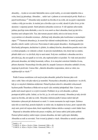 absurdity… tryská ze srovnání faktického stavu a jisté reality, ze srovnání nějakého činu a
světa, který jej přesahuje. Absurdno… netkví ani v jednom ze srovnávaných prvků. Rodí se z
jejich konfrontace.“9 Absurdno tedy nezáleží na člověku či na světě, ale na jejich vzájemném
vztahu a vždy jen na něm. Je možné jen u člověka a jen ve světě, skončí-li jeho život, je tím
ukončen i vzájemný poměr. Smrtí přestává absurdno existovat. S vůlí spáchat sebevraždu
jedinec pociťuje tento důsledek, a sice že svou smrtí se zbaví absurdna, které jej tak tíží a
kterému není schopen čelit. Ten, kdo tomuto puzení odolá, stává se do konce života
vyzyvatelem své absurdní existence. „Definuji tedy absurdno jako konfrontaci a neutuchající
zápas.“10 Vlastností absurdna je, že nesmí být vědomě rozdmýcháváno. Je nutné jej nechat
působit, nikoliv uměle vyživovat. Porovnáme-li takto pojaté absurdno s Kierkegaardovým
křesťanský přístupem, docházíme k zjištění, že oddaný křesťan, absurdnímu poměru mezi ním
a světem propadá, a to vědomě a cíleně. Je pravým mučedníkem, tím, který trpí za ostatní,
přináší oběti a to i ve chvílích, kdy to není nutné. Svůj stav zoufalosti z absurdna otevírá a
přivolává jej, aby nevypadl ze své role, aby nepřestal plnit své poslání. To však není pravdivé
přirozené absurdno, ale lidský konstrukt, reflexe. Je to úmyslné zotročení lidského života,
přitom zbytečné. Neumožňuje člověku plně žít, naopak Camusovo absurdno nabádá k životu,
inspiruje k prožívání. Camus říká: „Jakmile absurditu rozpoznáme, stává se vášní, tou
nejdrásavější ze všech.“11
Podle Camuse nemůžeme svět nazývat jako absurdní, pokud ho bereme jako svět
sám o sobě. Sám svět jako takový je neutrální. Nesmyslná a absurdní je skutečnost v tu chvíli,
kdy je ve smyslu k lidskému očekávání. Pokud bychom mluvili o absurditě světa,museli
bychom podle Thurnhera a Röda mít na mysli výše zmíněný předpoklad. Sám Camus se
podle nich musel opravit ve svých tvrzeních. Prohlásil, že je svět absurdní, a přitom
postupoval příliš rychle. Jediné, co lze říci, je, že svět není rozumný. Absurdno je tedy závislé
nejen na člověku, ale také na světě. Absurdno můžeme podle Camuse nalézt také při
bolestném vyhrocení při zkušenosti se smrtí. I v tomto momentu lze najít rozpor. Zatímco
naše tělo se smrti bojí, protože kdykoliv se může stát, že dojdeme ke konci, proti vzpouře těla
stojí smrt, proti níž nejsou duše, které nepotřebují žádnou útěchu a nemají o smrti žádné iluze
Doposud se absurdno definovalo pouze zvnějšku, ale Camus nabízí ještě jeden pohled.
Pomocí přímé analýzy nalézt nejen význam absurdna, ale také vyplývající důsledky.
Absurdita se rodí ze srovnání. Toto tvrzení je platné u všech. Absurdita se nerodí z prostého
9

Tamtéž, s. 47.
CAMUS, A. Mýtus o Sisyfovi. Praha : Garamond, 2006, s. 48.
11
CAMUS, A. Mýtus o Sisyfovi. Praha : Garamond, 2006, s. 37.
10

14

 