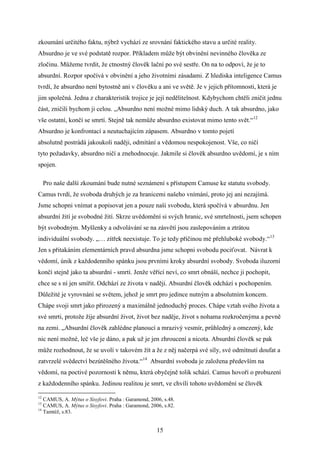 zkoumání určitého faktu, nýbrž vychází ze srovnání faktického stavu a určité reality.
Absurdno je ve své podstatě rozpor. Příkladem může být obvinění nevinného člověka ze
zločinu. Můžeme tvrdit, že ctnostný člověk lační po své sestře. On na to odpoví, že je to
absurdní. Rozpor spočívá v obvinění a jeho životními zásadami. Z hlediska inteligence Camus
tvrdí, že absurdno není bytostně ani v člověku a ani ve světě. Je v jejich přítomnosti, která je
jim společná. Jedna z charakteristik trojice je její nedělitelnost. Kdybychom chtěli zničit jednu
část, zničili bychom ji celou. „Absurdno není možné mimo lidský duch. A tak absurdno, jako
vše ostatní, končí se smrtí. Stejně tak nemůže absurdno existovat mimo tento svět.“12
Absurdno je konfrontací a neutuchajícím zápasem. Absurdno v tomto pojetí
absolutně postrádá jakoukoli naději, odmítání a vědomou nespokojenost. Vše, co ničí
tyto požadavky, absurdno ničí a znehodnocuje. Jakmile si člověk absurdno uvědomí, je s ním
spojen.
Pro naše další zkoumání bude nutné seznámení s přístupem Camuse ke statutu svobody.
Camus tvrdí, že svoboda druhých je za hranicemi našeho vnímání, proto jej ani nezajímá.
Jsme schopni vnímat a popisovat jen a pouze naši svobodu, která spočívá v absurdnu. Jen
absurdní žití je svobodné žití. Skrze uvědomění si svých hranic, své smrtelnosti, jsem schopen
být svobodným. Myšlenky a odvolávání se na zásvětí jsou zaslepováním a ztrátou
individuální svobody. „… zítřek neexistuje. To je tedy příčinou mé přehluboké svobody.“13
Jen s přitakáním elementárních pravd absurdna jsme schopni svobodu pociťovat. Návrat k
vědomí, únik z každodenního spánku jsou prvními kroky absurdní svobody. Svoboda iluzorní
končí stejně jako ta absurdní - smrtí. Jenže věřící neví, co smrt obnáší, nechce ji pochopit,
chce se s ní jen smířit. Odchází ze života v naději. Absurdní člověk odchází s pochopením.
Důležité je vyrovnání se světem, jehož je smrt pro jedince nutným a absolutním koncem.
Chápe svoji smrt jako přirozený a maximálně jednoduchý proces. Chápe vztah svého života a
své smrti, protože žije absurdní život, život bez naděje, život s nohama rozkročenýma a pevně
na zemi. „Absurdní člověk zahlédne planoucí a mrazivý vesmír, průhledný a omezený, kde
nic není možné, leč vše je dáno, a pak už je jen zhroucení a nicota. Absurdní člověk se pak
může rozhodnout, že se uvolí v takovém žít a že z něj načerpá své síly, své odmítnutí doufat a
zatvrzelé svědectví bezútěšného života.“14 Absurdní svoboda je založena především na
vědomí, na poctivé pozornosti k němu, která obyčejně tolik schází. Camus hovoří o probuzení
z každodenního spánku. Jedinou realitou je smrt, ve chvíli tohoto uvědomění se člověk
12

CAMUS, A. Mýtus o Sisyfovi. Praha : Garamond, 2006, s.48.
CAMUS, A. Mýtus o Sisyfovi. Praha : Garamond, 2006, s.82.
14
Tamtéž, s.83.
13

15

 