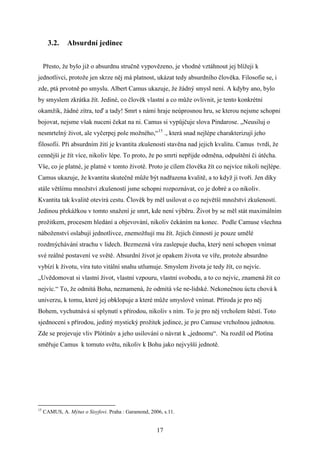 3.2.

Absurdní jedinec

Přesto, že bylo již o absurdnu stručně vypovězeno, je vhodné vztáhnout jej blížeji k
jednotlivci, protože jen skrze něj má platnost, ukázat tedy absurdního člověka. Filosofie se, i
zde, ptá prvotně po smyslu. Albert Camus ukazuje, že žádný smysl není. A kdyby ano, bylo
by smyslem zkrátka žít. Jediné, co člověk vlastní a co může ovlivnit, je tento konkrétní
okamžik, žádné zítra, teď a tady! Smrt s námi hraje neúprosnou hru, se kterou nejsme schopni
bojovat, nejsme však nuceni čekat na ni. Camus si vypůjčuje slova Pindarose. „Neusiluj o
nesmrtelný život, ale vyčerpej pole možného,“15 ., která snad nejlépe charakterizují jeho
filosofii. Při absurdním žití je kvantita zkušeností stavěna nad jejich kvalitu. Camus tvrdí, že
cennější je žít více, nikoliv lépe. To proto, že po smrti nepřijde odměna, odpuštění či útěcha.
Vše, co je platné, je platné v tomto životě. Proto je cílem člověka žít co nejvíce nikoli nejlépe.
Camus ukazuje, že kvantita skutečně může být nadřazena kvalitě, a to když ji tvoří. Jen díky
stále většímu množství zkušeností jsme schopni rozpoznávat, co je dobré a co nikoliv.
Kvantita tak kvalitě otevírá cestu. Člověk by měl usilovat o co největší množství zkušeností.
Jedinou překážkou v tomto snažení je smrt, kde není výběru. Život by se měl stát maximálním
prožitkem, procesem hledání a objevování, nikoliv čekáním na konec. Podle Camuse všechna
náboženství oslabují jednotlivce, znemožňují mu žít. Jejich činností je pouze umělé
rozdmýchávání strachu v lidech. Bezmezná víra zaslepuje ducha, který není schopen vnímat
své reálné postavení ve světě. Absurdní život je opakem života ve víře, protože absurdno
vybízí k životu, víra tuto vitální snahu utlumuje. Smyslem života je tedy žít, co nejvíc.
„Uvědomovat si vlastní život, vlastní vzpouru, vlastní svobodu, a to co nejvíc, znamená žít co
nejvíc.“ To, že odmítá Boha, neznamená, že odmítá vše ne-lidské. Nekonečnou úctu chová k
univerzu, k tomu, které jej obklopuje a které může smyslově vnímat. Příroda je pro něj
Bohem, vychutnává si splynutí s přírodou, nikoliv s ním. To je pro něj vrcholem štěstí. Toto
sjednocení s přírodou, jediný mystický prožitek jedince, je pro Camuse vrcholnou jednotou.
Zde se projevuje vliv Plótínův a jeho usilování o návrat k „jednomu“. Na rozdíl od Plotína
směřuje Camus k tomuto světu, nikoliv k Bohu jako nejvyšší jednotě.

15

CAMUS, A. Mýtus o Sisyfovi. Praha : Garamond, 2006, s.11.

17

 
