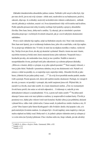 Základní charakteristiku absurdního jedince známe. Nehledá vyšší smysl svého bytí, žije
pro tuto chvíli, jen ta má svůj význam - zítřek není, neodvolává se na budoucnost, prožívá,
zakouší, objevuje. Je svobodný, nezávislý na kolektivním vědomí a náboženství, nehledá
zásvětí, příroda je vrcholem, souzní s ní. Svou dynamičností vždy volí kvantitu nad kvalitou.
Podle způsobu prosazování etiky kvantity rozlišuje čtyři podoby a projevy absurdního
člověka: Don Juan, herec, dobyvatel a umělec. Ty ukazují, jak se ztotožnění s pocitem
absurdna projevuje v rozličných životních situacích, jak je s nově nabytými zkušenostmi
nakládáno.
První z nich viditelně žije naplno, nelpí na hlubokém smyslu věcí. Není však imoralistou.
Don Juan není špatný, jen si uvědomuje hodnotu času, jeho sílu a nadvládu, a tak žije naplno.
To se projevuje střídáním žen. Ví totiž, že není čas na nějakou morálku z tradice, výchovné
hry. Nežije život pro život, ale aby jej skutečně vychutnal. Strach z trestu mu není vlastní,
největším trestem je brzká smrt, která znamená konec jeho radostem. Neopouští ženy z
bezduché povahy, ale nedostatku času, který je mu vyměřen. Nedělá si starosti z
neuspořádaného života, pochopil totiž jeho zákonitosti a je ochoten přijmout důsledky.
„Milovat a vlastnit, dobýt a vyčerpat, to je jeho způsob poznání.“16 Není zaujatý věčností, v
tom je jeho štěstí. Nedoufá v posmrtnou odměnu, tou je mu zkušenostní svět. Nešetří své
emoce a vášně na později, to, co neprožije nyní, neprožije nikdy. Absurdní člověk je jako
herec:„Odmítá žít jen jeden jediný osud… .“17 Za svůj život prostřídá mnoho podob, mnoho
tváří a postojů. Pozná spoustu rolí, skrze něž nasbírá mnoho zkušeností. Pochopí, že vstoupí-li
do role, je nucen z ní později i vystoupit, aby mohl zaujmout jinou roli. Přijímá fakt, že
narodí-li se člověk, musí také zemřít. Je s touto skutečností smířen. „Čím víc rozmanitých
životů herec prožil, tím snáze se od nich odpoutává… Uvědomuje si, nakolik je toto
dobrodružství drásavé a nenahraditelné. Ví to, a proto teď může zemřít.“18 Na dobyvateli
ukazuje Camus onen svár mezi přáním a realitou, ty nespravedlivě rozdané karty. Člověk je
poražený tvor, žádné jeho vítězství totiž není konečné. Každá výhra je jen průběžná, dočasně
vyhraná bitva, válku však vyhrát nelze. Camus soudí, že jednotlivec zmůže všechno a nic, O
„svém“ Don Juanovi píše Søren Kierkegaard v díle Svůdcův deník a byl popsán i zde, a to
pod estetickým životním stadiem. Je schopen být v životě úspěšný, tento úspěch je však jen
malou náplastí na lidský osud. Dobyvatel ví, že jedině s plným vědomím smrti je schopen ji
ve svém nitru (ne fyzicky) překonat. Chce všechno nebo nic, hraje vabank, jen tak odvážný

16

CAMUS, A. Mýtus o Sisyfovi. Praha : Garamond, 2006, s.103.
Tamtéž, s.113.
18
Tamtéž, s.115.
17

18

 