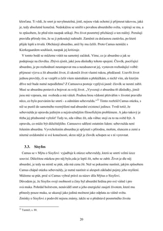 křesťana. Ti vědí, že smrt je nevyhnutelná, jistě, nejsou však ochotni ji přijmout takovou, jaká
je, tedy absolutně konečná. Nedokážou se smířit s povahou absurdního světa, vzpírají se mu, a
to způsobem, že před ním naopak utíkají. Pro život posmrtný přicházejí o ten reálný. Porušují
pravidla přírody tím, že se ji pokoušejí nahradit. Zaměnit za dočasnou zastávku, po které
přijde lepší a trvalá. Obcházejí absurdno, aniž by mu čelili. Proto Camus nemůže s
Kierkegaardem souhlasit, naopak jej kritizuje.
V tomto bodě se můžeme vrátit na samotný začátek. Víme, co je absurdno a jak se
podepisuje na člověku. Zbývá zjistit, jaké jsou důsledky tohoto spojení. Člověk, pociťující
absurdno, je po rozhodnutí neustupovat mu a neodsunovat jej, vystaven rozhodující volbě:
přijmout výzvu a žít absurdní život, či ukončit život vlastní rukou, předčasně. Uzavřít život
jednou provždy, či se vzepřít a čelit všem nástrahám a překážkám, o nichž vím, ale kterým
dříve než bude nutné nepodlehnu? Z Camusova postoje vyplývá jasně: člověk se nesmí zabít.
Musí se absurdnu postavit a bojovat za svůj život. „Vyvozuji z absurdna tři důsledky, jimiž
jsou má vzpoura, má svoboda a má vášeň. Pouhou hrou vědomí přetvářím v životní pravidlo
něco, co bylo pozváním ke smrti - a odmítám sebevraždu.“22 Tímto rozřešil Camus otázku, s
níž se pustil do samotného rozmýšlení nad absurdní existencí jedince. Tvrdí totiž, že
sebevražda je opravdu jediným a nejzávažnějším filosofickým problémem. A jako takový je
třeba jej přednostně vyřešit! Tedy to, zda vůbec žít, zda vůbec stojí za to na světě být. A
opravdu, co může být důležitějšího. Camusovo sdělení ostatním lidem: sebevražda není
řešením absurdna. Vyvrcholením absurdna je splynutí s přírodou, mořem, sluncem a zemí a
niterné uvědomění si své konečnosti, skrze nějž je člověk schopen se s ní vyrovnat.

3.3.

Sisyfos

Camus se v Mýtu o Sisyfovi vyjadřuje k otázce sebevraždy, která se smrtí velmi úzce
souvisí. Důležitou otázkou pro něj bylo,zda je lepší žít, nebo se zabít. Život je dle něj
absurdní, je tedy na místě se ptát, zda má cenu žít. Než se pokusíme nastínit, jakým způsobem
Camus chápal otázku sebevraždy, je nutné nastínit si alespoň základní pojmy jeho myšlení.
Můžeme se ptát, proč si Camus vybral právě za název díla Mýtus o Sisyfovi.
Důvodem je, že Sisyfos svojí osobností a činy byl absurdní hrdina pro své vášně i pro
svá muka. Pohrdal božstvem, nenáviděl smrt a jeho energické zaujetí životem, které mu
přinesly pouze muka, se ukazují jako jediná možnost jako odplata za vášně světa.
Zmínky o Sisyfovi z podsvětí nejsou známy, takže se o představě posmrtného života

22

Tamtéž, s. 88.

20

 