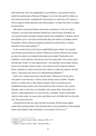 příliš nedozvíme. Dá se ale předpokládat, že tyto představy o posmrtném životě by
mohly být podobné jako u Platóna či Pýthagora. Co je však velmi pečlivě vylíčeno, je
úsilí, které musí Sisyfos vynakládat při valení kamene na vrchol hory. Pro Camuse je
Sisyfos zajímavý během přestávky, kdy kamen spadne z vrcholky hory dolů. Je silnější,
než jeho balvan.
„Mě Sisyfos zajímá právě během toho návratu, té přestávky. Tvář, jež se lopotí
s kameny, se už sama stala kamenem! Představuji si toho člověka, jak těžkým, leč
vyrovnaným krokem sestupuje k mukám, jejichž konce nedohlédne. Ta hodina, která je
jako dýchání a jež se vrací právě tak bezpečně jako jeho neštěstí, to je hodina vědomí.
Po opuštění vrcholu a během postupného pronikání do samoty bohů je v každém
okamžiku svému osudu nadřazen.“23
Z výše uvedené citace je pro Camuse nejdůležitější pojem vědomí. Je to tragický
osud člověka, protože hrdina je vědomý. Otázkou pro něj bylo, jaký by to byl vlastně
pro něj trest, kdyby ho na každém kroku doprovázela naděje? Sisyfa přirovnává
k dělníkovi, který každý den vykonává po celý život stejné úkoly. Jeho osud je stejně
absurdní jako Sisyfův. Je však tragický pouze v tom okamžiku, kdy je dělník vědomý.
Sisyfos zná svůj úděl v plném rozsahu, a tento úděl myslí při sestupování dolů pro
balvan. Jasnozřivost, která je dovršením jeho vítězství, je také jeho utrpením. Jak říká
Camus: „Neexistuje osud, který by se nedal překonat pohrdáním.“24
Camus vidí v sestupu nejen bolest, ale také radost. Představuje si Sisyfa, jak se
vrací zpět ke svému balvanu. Ta bolest, kterou prožívá, byla na začátku. Tragédie
spočívá ve vědomí, kdy se srdce zaplaví smutkem. Štěstí a absurdno jsou dva
neoddělitelné pojmy našeho světa. Nelze podle něj tvrdit, že štěstí se rodí z pocitu
absurdna, může se totiž stát, že se absurdno zrodí z pocitu štěstí. Smysl těchto slov
spočívá v lidské jedinečnosti. Nic není ztraceno a vyčerpáno. Sisyfova tichá radost
vyplývá z jeho osudu. Je to pouze jeho osud. Balvan není věcí bohů, kteří na něj uvalili
trest, ale je pouze jeho věcí.
„Absurdní člověk říká ano a jeho úsilí pak už neustane. Pokud existuje nějaký
osobní úděl, neexistuje žádný vyšší osud leda takový, který absurdnímu člověku připadá
fatální a jímž pohrdá. Jinak samozřejmě ví, že je pánem svého života.“25

23

CAMUS, A. Mýtus o Sisyfovi. Praha : Garamond, 2006, s.163.
Tamtéž, s.165.
25
CAMUS, A. Mýtus o Sisyfovi. Praha : Garamond, 2006, s.
24

21

 