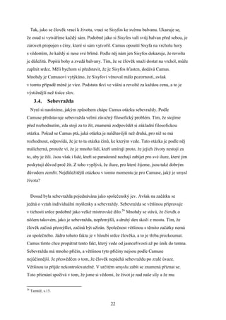 Tak, jako se člověk vrací k životu, vrací se Sisyfos ke svému balvanu. Ukazuje se,
že osud si vytváříme každý sám. Podobně jako si Sisyfos valí svůj balvan před sebou, je
zároveň propojen s činy, které si sám vytvořil. Camus opouští Sisyfa na vrcholu hory
s vědomím, že každý si nese své břímě. Podle něj nám jen Sisyfos dokazuje, že revolta
je důležitá. Popírá bohy a zvedá balvany. Tím, že se člověk snaží dostat na vrchol, může
zaplnit srdce. Měli bychom si představit, že je Sisyfos šťasten, dodává Camus.
Mnohdy je Camusovi vytýkáno, že Sisyfovi věnoval málo pozornosti, avšak
v tomto případě méně je více. Podstata tkví ve vášni a revoltě za každou cenu, a to je
výstižnější než tisíce slov.

3.4.

Sebevražda

Nyní si nastíníme, jakým způsobem chápe Camus otázku sebevraždy. Podle
Camuse představuje sebevražda velmi závažný filosofický problém. Tím, že stojíme
před rozhodnutím, zda stojí za to žít, znamená zodpovědět si základní filosofickou
otázku. Pokud se Camus ptá, jaká otázka je naléhavější než druhá, pro niž se má
rozhodnout, odpovídá, že je to ta otázka činů, ke kterým vede. Tato otázka je podle něj
malicherná, protože ví, že je mnoho lidí, kteří umírají proto, že jejich životy nestojí za
to, aby je žili. Jsou však i lidé, kteří se paradoxně nechají zabíjet pro své iluze, které jim
poskytují důvod proč žít. Z toho vyplývá, že iluze, pro které žijeme, jsou také dobrým
důvodem zemřít. Nejdůležitější otázkou v tomto momentu je pro Camuse, jaký je smysl
života?
Dosud byla sebevražda pojednávána jako společenský jev. Avšak na začátku se
jedná o vztah individuální myšlenky a sebevraždy. Sebevražda se většinou připravuje
v tichosti srdce podobně jako velké mistrovské dílo.26 Mnohdy se stává, že člověk o
něčem takovém, jako je sebevražda, nepřemýšlí, a druhý den skočí z mostu. Tím, že
člověk začíná přemýšlet, začíná být užírán. Společnost většinou s těmito začátky nemá
co společného. Jádro tohoto faktu je v hloubi srdce člověka, a to je třeba prozkoumat.
Camus tímto chce propátrat tento fakt, který vede od jasnozřivosti až po únik do temna.
Sebevražda má mnoho příčin, a většinou tyto příčiny nejsou podle Camuse
nejúčinnější. Je přesvědčen o tom, že člověk nepáchá sebevraždu po zralé úvaze.
Většinou to přijde nekontrolovatelně. V určitém smyslu zabít se znamená přiznat se.
Toto přiznání spočívá v tom, že jsme si vědomi, že život je nad naše síly a že mu

26

Tamtéž, s.15.

22

 