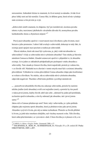 nerozumíme. Jednoduše řečeno to znamená, že život nestojí za námahu. Avšak život
přece lehký není ani být nemůže. Camus říká, že děláme gesta, která od nás vyžaduje
naše existence a tím prvním je zvyk.
„dobrovolně zemřít znamená, že chápeme, byť jen instinktivně, nicotnou povahu
tohoto zvyku, neexistenci jakéhokoliv závažného důvodu žít, nesmyslnou povahu
každodenního shonu a zbytečnost utrpení.“27
Pravý pocit absurdity spočívá v rozervanosti mezi člověkem a jeho životem, mezi
hercem a jeho prostorem. I zdraví lidé uvažují o sebevraždě, dokazuje to tedy fakt, že
existuje jasné spojení mezi pocitem a touhou po sebevraždě.
Hlavní otázkou, která zde musí být vyslovena, je, jaký vztah má absurdno se
sebevraždou? A kdy se sebevražda stává vyřešením absurdna? Tato otázka je hlavním
námětem Camusova bádání. Zásadní ustanovení spočívá v připuštění si, že absurdita
existuje. Je to jeden ze základních předpokladů pro pochopení vztahu absurdna a
sebevraždy. Tato zásada je činnost člověka, která nepodvádí, protože je vedena tím,
v co člověk věří. Následně na to chování v tomto smyslu musí být o existenci absurdity
přesvědčená. Vzhledem ke svému přesvědčení Camus absurdno chápe jako konfrontaci
se světem a člověkem. Na otázku, zda se sebevražda stává vyřešením absurdna,
odpovídá negativně. Thurnher a Röd tento problém vysvětlují následovně.
„…jasnozřivost absurdního člověka mu zakazuje sebevraždu, protože by namísto
něčeho jistého (totiž absurdna) zvolil cosi nejistého (smrt), a protože by tím pustil
z rukou první jistotu, kdyby člověk zabil sám sebe , odstranil by jeden pól protikladu,
na kterém spočívá absurdno, a tím by odstranil jak absurdno, tak i první jistotu
samu.“28
Jakou roli u Camuse představuje smrt? Smrt, tedy i sebevražda, je z jeho pohledu
chápána jako nejistota oproti absurdnu, které je představováno jako první jistota.
Absurdno vyzývá k životu, pro něj se máme rozhodnout. Přestože se člověk přiklání
k životu, je ještě něco mnohem silnějšího, než všechny nuznosti světa. Tělo člověka,
které utíká před destrukcí, se vyrovnává s duší. Cílem člověka je zvyknout si žít, a to
27

CAMUS, A. Mýtus o Sisyfovi. Praha : Garamond, 2006, s.17.

28

THURNHER, R., RÖD, W., SCHMIDINGER, H. Filosofie 19. a 20. století III. Praha:
OIKOYMENH, 2009. s.407.
23

 