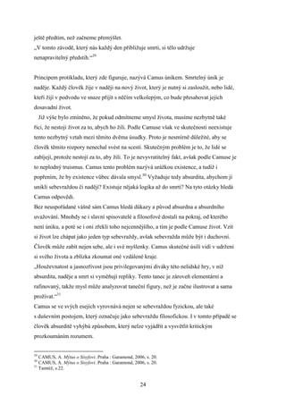 ještě předtím, než začneme přemýšlet.
„V tomto závodě, který nás každý den přibližuje smrti, si tělo udržuje
nenapravitelný předstih.“29
Principem protikladu, který zde figuruje, nazývá Camus únikem. Smrtelný únik je
naděje. Každý člověk žije v naději na nový život, který je nutný si zasloužit, nebo lidé,
kteří žijí v podvodu ve snaze přijít s něčím velkolepým, co bude přesahovat jejich
dosavadní život.
Již výše bylo zmíněno, že pokud odmítneme smysl života, musíme nezbytně také
říci, že nestojí život za to, abych ho žili. Podle Camuse však ve skutečnosti neexistuje
tento nezbytný vztah mezi těmito dvěma úsudky. Proto je nesmírně důležité, aby se
člověk těmito rozpory nenechal svést na scestí. Skutečným problém je to, že lidé se
zabíjejí, protože nestojí za to, aby žili. To je nevyvratitelný fakt, avšak podle Camuse je
to neplodný truismus. Camus tento problém nazývá urážkou existence, a tudíž i
popřením, že by existence vůbec dávala smysl.30 Vyžaduje tedy absurdita, abychom jí
unikli sebevraždou či nadějí? Existuje nějaká logika až do smrti? Na tyto otázky hledá
Camus odpovědi.
Bez neuspořádané vášně sám Camus hledá důkazy a původ absurdna a absurdního
uvažování. Mnohdy se i slavní spisovatelé a filosofové dostali na pokraj, od kterého
není úniku, a poté se i oni zřekli toho nejcennějšího, a tím je podle Camuse život. Vzít
si život lze chápat jako jeden typ sebevraždy, avšak sebevražda může být i duchovní.
Člověk může zabít nejen sebe, ale i své myšlenky. Camus skutečné úsilí vidí v udržení
si svého života a zblízka zkoumat oné vzdálené kraje.
„Houževnatost a jasnozřivost jsou privilegovanými diváky této nelidské hry, v níž
absurdita, naděje a smrt si vyměňují repliky. Tento tanec je zároveň elementární a
rafinovaný, takže mysl může analyzovat taneční figury, než je začne ilustrovat a sama
prožívat.“31
Camus se ve svých esejích vyrovnává nejen se sebevraždou fyzickou, ale také
s duševním postojem, který označuje jako sebevraždu filosofickou. I v tomto případě se
člověk absurditě vyhýbá způsobem, který nelze vyjádřit a vysvětlit kritickým
prozkoumáním rozumem.

29

CAMUS, A. Mýtus o Sisyfovi. Praha : Garamond, 2006, s. 20.
CAMUS, A. Mýtus o Sisyfovi. Praha : Garamond, 2006, s. 20.
31
Tamtéž, s.22.
30

24

 