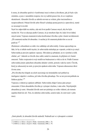 k tomu, že absurdita spočívá v konfrontaci mezi světem a člověkem, jak již bylo výše
zmíněno, a jsou v neustálém rozporu, lze si ji udržet pouze tím, že se vzepřeme
skutečnosti. Absurdní člověk se odmítá srovnat se světem, jeho iracionalitou a
nespravedlností. Pokud člověk nebo filosof vyžaduje postoj poctivý a opravdový, nutně
se zavazuje k revoltě.
Nyní lze odpovědět na otázku, zda má život podle Camuse smysl, aby ho bylo
možné žít. Více se ukazuje podle Camuse, že je mnohem lépe žít, když život žádný
smysl nemá. Vzpoura znamená trvalou konfrontaci člověka s jeho vlastní nevědomostí.
„Žít znamená nechat žít absurdno. A nechat je žít znamená především se na ně
podívat.“35
Zkušenost s absurdnem se stále více oddaluje od sebevraždy. Camus upozorňuje na
fakt, že by si někdo mohl myslet, že sebevražda následuje po vzpouře, avšak to je omyl.
Sebevražda je pravým opakem vzpoury. Důvodem je přitakání, ne to výstižné a tolik
chtěné „ne“. Jakmile se člověk chce zabít, nutně to znamená, že přijímá své vlastní
omezení. Takto rozpoznává svoji strašlivou budoucnost a vrhá se do ní. Podle Camuse
sebevražda jistým způsobem absurdno dokáže vyřešit, protože vede ke smrti. Člověk,
který je odsouzený na smrt, je pravým opakem sebevraha. Vzpoura odsouzence dává
životu cenu.
„Pro člověka bez klapek na očích neexistuje nic krásnějšího než pohled na
inteligenci zápolící s realitou, jež toho člověka přesahuje. Nic se nevyrovná pohledu na
lidskou pýchu.“36
Vzpoura a vědomí je opakem odříkání. Sebevraždu chápe Camus jako projev
zneuznání. Cílem absurdního člověka je vyčerpat všechno, i sám sebe. Nejzřejmější
absurditou je smrt. Absurdní člověk smrt nevytěsňuje ze svého vědomí, ale tomuto
aspektu hledí do očí. Tím, že odmítne sebevraždu, uznává také, že smrt není v jeho
moci.

„Smrt působí, že absurdní člověk nedoufá. Nedoufá ani ve vykoupení a zrušení
35
36

CAMUS, A. Mýtus o Sisyfovi. Praha : Garamond, 2006, s. 76.
CAMUS, A. Mýtus o Sisyfovi. Praha : Garamond, 2006, s. 78.

26

 