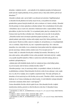 absurdna v nějakém zásvětí…, ani nedoufá, že by nějakými projekty do budoucnosti
mohl natrvalo zlepšit podmínky života, protože smrt je vždy může zkřížit a přivést ad
absurdum.“37
Absurdní svoboda vede v první řadě k vysvobození od zotročení. Například pokud
si absurdní člověk představoval určitý smysl života, a ten podřizoval určitým
požadavkům, pomocí kterých dosáhl cíle, stal se otrokem své vlastní svobody. Absurdní
člověk pochopí, že tímto způsobem svobodný nebude. Než se každodenní člověk setká
s absurdnem, žije se svými cíli, starostmi o budoucnost nebo o ospravedlnění. Stále je
přesvědčen, že jeho život lze řídit. Ve své podstatě jedná, jako by svobodný byl. Pro
Camuse tento typ člověka svobodný není. Absurdno má tu moc dát vše do pohybu.
„Absurdita možné smrti závratným způsobem popírá myšlenku, že „jsem“, můj
způsob jednání, jako kdyby všechno mělo nějaký smysl (byť občas prohlašuji, že nic
nemá smysl). Myslet na zítřek, stanovit si nějaký cíl, mít preference, to vše předpokládá
víru ve svobodu, i když člověk, že ji ani v nejmenším nepociťuje. Ale v takovém
okamžiku vím velmi dobře, že ta svoboda bytí, která jediná může být základem nějaké
pravdy neexistuje. Jedinou realitou zůstává smrt. Po ní už pak není nic.“38
Camus věděl, že i absurdní člověk plně svobodný být nemůže. Důvodem je, že ať
chce nebo nechce, stále podléhá vlivům svého prostředí. Lidé okolo něj žijí v naději,
a ta je podle něj příliš nakažlivá. Může si zachovávat sebevětší odstup, přesto se
neubrání a přizpůsobuje se.
„Jednám jako tolik úředníků ducha, kteří mi vnukají jen hnus a kteří dělají jediné,
to je mi už jasné, totiž že berou svobodu člověka vážně.“39
Absurdno poučuje v tom, že neexistuje zítřek, a to pomáhá k vědomí, že člověk cítí
tu přehlubokou svobodu. Pokud absurdní člověk do svého života zahrnuje i smrt, nejde
mu o to, aby žil co nejlépe, ale co nejdéle a nejintenzivněji. Tím tedy zjišťujeme, že
absurdno a život nezávisejí na vůli člověka, ale na smrti. Thurnher a Röd v tomto duchu
dodávají, že se Camus rozhoduje pro etiku kvantity. Je totiž důležité vyčerpat absurdní
existování a momenty štěstí, které v nich figurují.40
Camus absurdního člověka vrhá do spárů života. Jeho absurdní člověk si odpírá
metafyzickou útěchu, protože ta vrhá člověka do světa iluzí. Z absurdna Camus
37

THURNHER, R., RÖD, W., SCHMIDINGER, H. Filosofie 19. a 20. století III. Praha: OIKOYMENH,
2009.s.410.
38
CAMUS, A. Mýtus o Sisyfovi. Praha : Garamond, 2006, s. 80-81..
39
CAMUS, A. Mýtus o Sisyfovi. Praha : Garamond, 2006, s. 82.
40
THURNHER, R., RÖD, W., SCHMIDINGER, H. Filosofie 19. a 20. století III. Praha: OIKOYMENH,
2009.s.411.

27

 