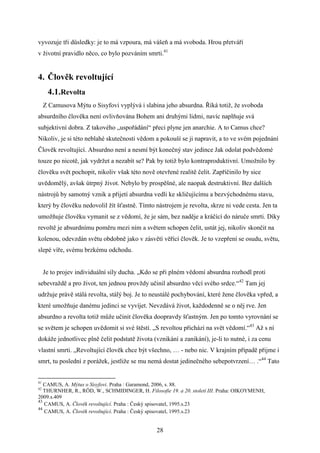 vyvozuje tři důsledky: je to má vzpoura, má vášeň a má svoboda. Hrou přetváří
v životní pravidlo něco, co bylo pozváním smrti.41

4. Člověk revoltující
4.1.Revolta
Z Camusova Mýtu o Sisyfovi vyplývá i slabina jeho absurdna. Říká totiž, že svoboda
absurdního člověka není ovlivňována Bohem ani druhými lidmi, navíc naplňuje svá
subjektivní dobra. Z takového „uspořádání“ přeci plyne jen anarchie. A to Camus chce?
Nikoliv, je si této neblahé skutečnosti vědom a pokouší se ji napravit, a to ve svém pojednání
Člověk revoltující. Absurdno není a nesmí být konečný stav jedince Jak odolat podvědomé
touze po nicotě, jak vydržet a nezabít se? Pak by totiž bylo kontraproduktivní. Umožnilo by
člověku svět pochopit, nikoliv však této nově otevřené realitě čelit. Zapříčinilo by sice
uvědomělý, avšak útrpný život. Nebylo by prospěšné, ale naopak destruktivní. Bez dalších
nástrojů by samotný vznik a přijetí absurdna vedli ke skličujícímu a bezvýchodnému stavu,
který by člověku nedovolil žít šťastně. Tímto nástrojem je revolta, skrze ni vede cesta. Jen ta
umožňuje člověku vymanit se z vědomí, že je sám, bez naděje a kráčící do náruče smrti. Díky
revoltě je absurdnímu poměru mezi ním a světem schopen čelit, ustát jej, nikoliv skončit na
kolenou, odevzdán světu obdobně jako v zásvětí věřící člověk. Je to vzepření se osudu, světu,
slepé víře, svému brzkému odchodu.
Je to projev individuální síly ducha. „Kdo se při plném vědomí absurdna rozhodl proti
sebevraždě a pro život, ten jednou provždy učinil absurdno věcí svého srdce.“42 Tam jej
udržuje právě stálá revolta, stálý boj. Je to neustálé pochybování, které žene člověka vpřed, a
které umožňuje danému jedinci se vyvíjet. Nevzdává život, každodenně se o něj rve. Jen
absurdno a revolta totiž může učinit člověka doopravdy šťastným. Jen po tomto vyrovnání se
se světem je schopen uvědomit si své štěstí. „S revoltou přichází na svět vědomí.“43 Až s ní
dokáže jednotlivec plně čelit podstatě života (vznikání a zanikání), je-li to nutné, i za cenu
vlastní smrti. „Revoltující člověk chce být všechno, … - nebo nic. V krajním případě přijme i
smrt, tu poslední z porážek, jestliže se mu nemá dostat jedinečného sebepotvrzení… .“44 Tato

41

CAMUS, A. Mýtus o Sisyfovi. Praha : Garamond, 2006, s. 88.
THURNHER, R., RÖD, W., SCHMIDINGER, H. Filosofie 19. a 20. století III. Praha: OIKOYMENH,
2009.s.409
43
CAMUS, A. Člověk revoltující. Praha : Český spisovatel, 1995.s.23
44
CAMUS, A. Člověk revoltující. Praha : Český spisovatel, 1995.s.23
42

28

 