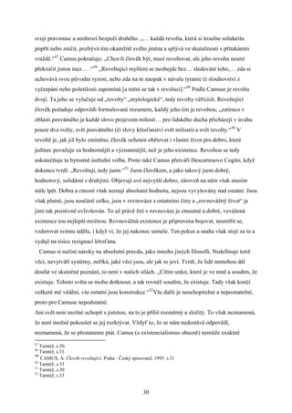 svoji pravomoc a neohrozí bezpečí druhého. „… každá revolta, která si troufne solidaritu
popřít nebo zničit, pozbývá tím okamžitě svého jména a splývá ve skutečnosti s přitakáním
vraždě.“47 Camus pokračuje: „Chce-li člověk být, musí revoltovat, ale jeho revolta nesmí
překročit jistou mez… .“48 „Revoltující myšlení se neobejde bez… sledování toho,… zda si
uchovává svou původní ryzost, nebo zda na ni naopak v návalu tyranie či slouhovství z
vyčerpání nebo pošetilosti zapomíná [a mění se tak v revoluci].“49 Podle Camuse je revolta
dvojí. Ta jeho se vylučuje od „revolty“ „mytologické“, tedy revolty věřících. Revoltující
člověk požaduje odpovědi formulované rozumem, každý jeho čin je revoltou, „zatímco v
oblasti posvátného je každé slovo projevem milosti… pro lidského ducha přicházejí v úvahu
pouze dva světy, svět posvátného (či slovy křesťanství svět milosti) a svět revolty.“50 V
revoltě je, jak již bylo zmíněno, člověk ochoten obětovat i vlastní život pro dobro, které
jedinec považuje za hodnotnější a významnější, než je jeho existence. Revoltou se tedy
uskutečňuje ta bytostně ústřední volba. Proto také Camus přetváří Descartesovo Cogito, když
dokonce tvrdí: „Revoltuji, tedy jsem.“51 Jsem člověkem, a jako takový jsem dobrý,
hodnotový, solidární s druhými. Objevuji své nejvyšší dobro, zároveň na něm však musím
stále lpět. Dobra a ctnosti však nemají absolutní hodnotu, nejsou vyvyšovány nad ostatní. Jsou
však platné, jsou součástí celku, jsou v rovnováze s ostatními činy a „rovnovážný život“ je
jimi tak pozitivně ovlivňován. To až právě žití v rovnováze je ctnostné a dobré, vyvážená
existence tou nejlepší možnou. Rovnovážná existence je připravena bojovat, nesmířit se,
vzdorovat svému údělu, i když ví, že jej nakonec semele. Ten pokus a snaha však stojí za to a
vydají na tisíce rezignací křesťana.
Camus si nečiní nároky na absolutní pravdu, jako mnoho jiných filosofů. Nedefinuje totiž
věci, nevytváří systémy, neříká, jaké věci jsou, ale jak se jeví. Tvrdí, že lidé nemohou dál
doufat ve skutečné poznání, to není v našich silách. „Cítím srdce, které je ve mně a soudím, že
existuje. Tohoto světa se mohu dotknout, a tak rovněž soudím, že existuje. Tady však končí
veškeré mé vědění, vše ostatní jsou konstrukce.“52Vše další je neuchopitelné a nepoznatelné,
proto pro Camuse nepodstatné.
Ani svět není možné uchopit s jistotou, na to je příliš rozměrný a složitý. To však neznamená,
že není možné pokoušet se jej rozkrývat. Vždyť to, že se nám nedostává odpovědí,
neznamená, že se přestaneme ptát. Camus (a existencialismus obecně) nemůže exaktně
47

Tamtéž, s.30.
Tamtéž, s.31.
49
CAMUS, A. Člověk revoltující. Praha : Český spisovatel, 1995. s.31
50
Tamtéž, s.33
51
Tamtéž, s.30
52
Tamtéž, s.33
48

30

 