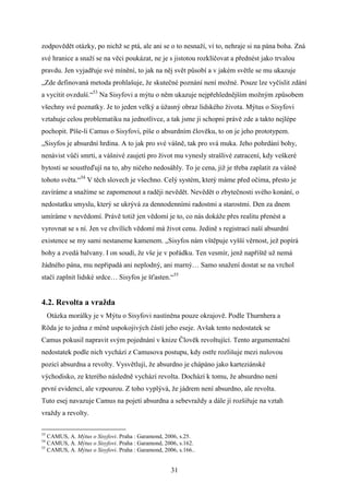 zodpovědět otázky, po nichž se ptá, ale ani se o to nesnaží, ví to, nehraje si na pána boha. Zná
své hranice a snaží se na věci poukázat, ne je s jistotou rozklíčovat a přednést jako trvalou
pravdu. Jen vyjadřuje své mínění, to jak na něj svět působí a v jakém světle se mu ukazuje
„Zde definovaná metoda prohlašuje, že skutečné poznání není možné. Pouze lze vyčíslit zdání
a vycítit ovzduší.“53 Na Sisyfovi a mýtu o něm ukazuje nejpřehlednějším možným způsobem
všechny své poznatky. Je to jeden velký a úžasný obraz lidského života. Mýtus o Sisyfovi
vztahuje celou problematiku na jednotlivce, a tak jsme ji schopni právě zde a takto nejlépe
pochopit. Píše-li Camus o Sisyfovi, píše o absurdním člověku, to on je jeho prototypem.
„Sisyfos je absurdní hrdina. A to jak pro své vášně, tak pro svá muka. Jeho pohrdání bohy,
nenávist vůči smrti, a vášnivé zaujetí pro život mu vynesly strašlivé zatracení, kdy veškeré
bytosti se soustřeďují na to, aby ničeho nedosáhly. To je cena, již je třeba zaplatit za vášně
tohoto světa.“54 V těch slovech je všechno. Celý systém, který máme před očima, přesto je
zavíráme a snažíme se zapomenout a raději nevědět. Nevědět o zbytečnosti svého konání, o
nedostatku smyslu, který se ukrývá za dennodenními radostmi a starostmi. Den za dnem
umíráme v nevědomí. Právě totiž jen vědomí je to, co nás dokáže přes realitu přenést a
vyrovnat se s ní. Jen ve chvílích vědomí má život cenu. Jedině s registrací naší absurdní
existence se my sami nestaneme kamenem. „Sisyfos nám vštěpuje vyšší věrnost, jež popírá
bohy a zvedá balvany. I on soudí, že vše je v pořádku. Ten vesmír, jenž napříště už nemá
žádného pána, mu nepřipadá ani neplodný, ani marný… Samo snažení dostat se na vrchol
stačí zaplnit lidské srdce… Sisyfos je šťasten.“55

4.2. Revolta a vražda
Otázka morálky je v Mýtu o Sisyfovi nastíněna pouze okrajově. Podle Thurnhera a
Röda je to jedna z méně uspokojivých částí jeho eseje. Avšak tento nedostatek se
Camus pokusil napravit svým pojednání v knize Člověk revoltující. Tento argumentační
nedostatek podle nich vychází z Camusova postupu, kdy ostře rozlišuje mezi nulovou
pozicí absurdna a revolty. Vysvětlují, že absurdno je chápáno jako karteziánské
východisko, ze kterého následně vychází revolta. Dochází k tomu, že absurdno není
první evidencí, ale vzpourou. Z toho vyplývá, že jádrem není absurdno, ale revolta.
Tuto esej navazuje Camus na pojetí absurdna a sebevraždy a dále jí rozšiřuje na vztah
vraždy a revolty.
53

CAMUS, A. Mýtus o Sisyfovi. Praha : Garamond, 2006, s.25.
CAMUS, A. Mýtus o Sisyfovi. Praha : Garamond, 2006, s.162.
55
CAMUS, A. Mýtus o Sisyfovi. Praha : Garamond, 2006, s.166..
54

31

 