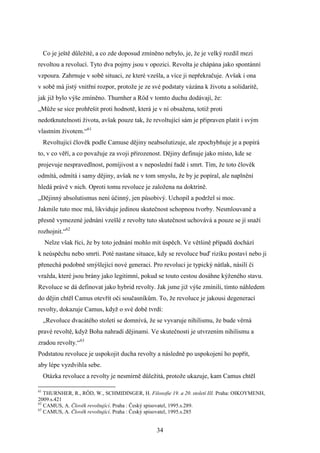 Co je ještě důležité, a co zde doposud zmíněno nebylo, je, že je velký rozdíl mezi
revoltou a revolucí. Tyto dva pojmy jsou v opozici. Revolta je chápána jako spontánní
vzpoura. Zahrnuje v sobě situaci, ze které vzešla, a více ji nepřekračuje. Avšak i ona
v sobě má jistý vnitřní rozpor, protože je ze své podstaty vázána k životu a solidaritě,
jak již bylo výše zmíněno. Thurnher a Röd v tomto duchu dodávají, že:
„Může se sice prohřešit proti hodnotě, která je v ní obsažena, totiž proti
nedotknutelnosti života, avšak pouze tak, že revoltující sám je připraven platit i svým
vlastním životem.“61
Revoltující člověk podle Camuse dějiny neabsolutizuje, ale zpochybňuje je a popírá
to, v co věří, a co považuje za svoji přirozenost. Dějiny definuje jako místo, kde se
projevuje nespravedlnost, pomíjivost a v neposlední řadě i smrt. Tím, že toto člověk
odmítá, odmítá i samy dějiny, avšak ne v tom smyslu, že by je popíral, ale naplnění
hledá právě v nich. Oproti tomu revoluce je založena na doktríně.
„Dějinný absolutismus není účinný, jen působivý. Uchopil a podržel si moc.
Jakmile tuto moc má, likviduje jedinou skutečnost schopnou tvorby. Nesmlouvané a
přesně vymezené jednání vzešlé z revolty tuto skutečnost uchovává a pouze se jí snaží
rozhojnit.“62
Nelze však říci, že by toto jednání mohlo mít úspěch. Ve většině případů dochází
k neúspěchu nebo smrti. Poté nastane situace, kdy se revoluce buď riziku postaví nebo ji
přenechá podobně smýšlející nové generaci. Pro revoluci je typický nátlak, násilí či
vražda, které jsou brány jako legitimní, pokud se touto cestou dosáhne kýženého stavu.
Revoluce se dá definovat jako hybrid revolty. Jak jsme již výše zmínili, tímto náhledem
do dějin chtěl Camus otevřít oči současníkům. To, že revoluce je jakousi degenerací
revolty, dokazuje Camus, když o své době tvrdí:
„Revoluce dvacátého století se domnívá, že se vyvaruje nihilismu, že bude věrná
pravé revoltě, když Boha nahradí dějinami. Ve skutečnosti je utvrzením nihilismu a
zradou revolty.“63
Podstatou revoluce je uspokojit ducha revolty a následně po uspokojení ho popřít,
aby lépe vyzdvihla sebe.
Otázka revoluce a revolty je nesmírně důležitá, protože ukazuje, kam Camus chtěl
61

THURNHER, R., RÖD, W., SCHMIDINGER, H. Filosofie 19. a 20. století III. Praha: OIKOYMENH,
2009.s.421
62
CAMUS, A. Člověk revoltující. Praha : Český spisovatel, 1995.s.289.
63
CAMUS, A. Člověk revoltující. Praha : Český spisovatel, 1995.s.285

34

 