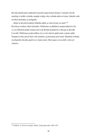 Revolta odmítá právo překročit či porušit zapovězenou hranici. Camusův člověk
neusiluje o totální svobodu, naopak si přeje, aby svoboda měla své meze. Jakmile vede
revolta k destrukci, je nelogická.
„Když se dovolává jednoty lidského údělu, je silou života, ne smrti.“66
Revolta je tvorbou, nikoli destrukcí. Nihilismus se přiklání k nespravedlnosti a lži,
ve své zběsilosti podle Camuse ničí svůj dřívější požadavek a zbavuje se důvodů
k revoltě. Nihilismus je přesvědčen, že se svět vrhá do spárů smrti, a proto zabíjí.
Naopak revolta, jak již bylo výše zmíněno, je protestem proti smrti. Skutečná svoboda
revoltujícího člověka spočívá ve vlastní smrti. Dává najevo svou oběť, a tím své
vítězství.

66

CAMUS, A. Člověk revoltující. Praha : Český spisovatel, 1995.s.278

36

 