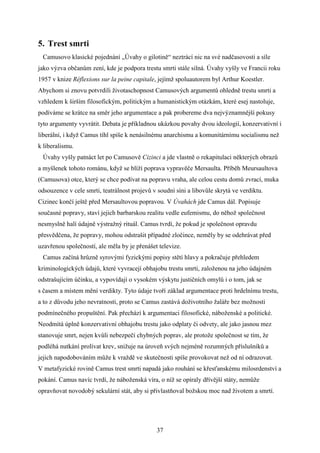 5. Trest smrti
Camusovo klasické pojednání „Úvahy o gilotině“ neztrácí nic na své nadčasovosti a síle
jako výzva občanům zení, kde je podpora trestu smrti stále silná. Úvahy vyšly ve Francii roku
1957 v knize Réflexions sur la peine capitale, jejímž spoluautorem byl Arthur Koestler.
Abychom si znovu potvrdili životaschopnost Camusových argumentů ohledně trestu smrti a
vzhledem k širším filosofickým, politickým a humanistickým otázkám, které esej nastoluje,
podíváme se krátce na směr jeho argumentace a pak probereme dva nejvýznamnější pokusy
tyto argumenty vyvrátit. Debata je příkladnou ukázkou povahy dvou ideologií, konzervativní i
liberální, i když Camus tíhl spíše k nenásilnému anarchismu a komunitárnímu socialismu než
k liberalismu.
Úvahy vyšly patnáct let po Camusově Cizinci a jde vlastně o rekapitulaci některých obrazů
a myšlenek tohoto románu, když se blíží poprava vypravěče Mersaulta. Příběh Meursaultova
(Camusova) otce, který se chce podívat na popravu vraha, ale celou cestu domů zvrací, muka
odsouzence v cele smrti, teatrálnost projevů v soudní síni a libovůle skrytá ve verdiktu.
Cizinec končí ještě před Mersaultovou popravou. V Úvahách jde Camus dál. Popisuje
současné popravy, staví jejich barbarskou realitu vedle eufemismu, do něhož společnost
nesmyslně halí údajně výstražný rituál. Camus tvrdí, že pokud je společnost opravdu
přesvědčena, že popravy, mohou odstrašit případné zločince, neměly by se odehrávat před
uzavřenou společností, ale měla by je přenášet televize.
Camus začíná hrůzně syrovými fyzickými popisy stětí hlavy a pokračuje přehledem
kriminologických údajů, které vyvracejí obhajobu trestu smrti, založenou na jeho údajném
odstrašujícím účinku, a vypovídají o vysokém výskytu justičních omylů i o tom, jak se
s časem a místem mění verdikty. Tyto údaje tvoří základ argumentace proti hrdelnímu trestu,
a to z důvodu jeho nevratnosti, proto se Camus zastává doživotního žaláře bez možnosti
podmínečného propuštění. Pak přechází k argumentaci filosofické, náboženské a politické.
Neodmítá úplně konzervativní obhajobu trestu jako odplaty či odvety, ale jako jasnou mez
stanovuje smrt, nejen kvůli nebezpečí chybných poprav, ale protože společnost se tím, že
podléhá nutkání prolívat krev, snižuje na úroveň svých nejméně rozumných příslušníků a
jejich napodobováním může k vraždě ve skutečnosti spíše provokovat než od ní odrazovat.
V metafyzické rovině Camus trest smrti napadá jako rouhání se křesťanskému milosrdenství a
pokání. Camus navíc tvrdí, že náboženská víra, o níž se opíraly dřívější státy, nemůže
opravňovat novodobý sekulární stát, aby si přivlastňoval božskou moc nad životem a smrtí.

37

 