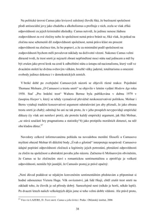 Na politické úrovni Camus jako levicově založený člověk říká, že buržoazní společnost
plodí antisociální jevy jako chudobu a alkoholismus a profituje z nich, zcela se však zříká
odpovědnosti za jejich kriminální důsledky. Camus netvrdí, že jedinec nenese žádnou
zodpovědnost za své zločiny nebo že společnost nemá právo bránit se, říká však, že pokud na
zločinu nese sebemenší díl zodpovědnosti společnost, nemá právo klást sto procent
odpovědnosti na zločince tím, že ho popraví, a že za minimální podíl společnosti na
zodpovědnosti bychom měli považovat náklady na doživotní vězení. Nakonec Camus velmi
důrazně tvrdí, že trest smrti je nejzazší zbraní nepřiměřené moci státu nad jedincem a měl by
být zrušen jako první krok na cestě k odbožštění státu a ústupu od nacionalismu, který vedl ve
dvacátém století ke dvěma světovým válkám, hrozbě války jaderné, totalitarismu a omezení
svobody jedince dokonce i v demokratických zemích.
V brzké době po zveřejnění Camusových názorů se objevili různé reakce. Pojednání
Thomase Molnara „O Camusovi a trestu smrti“ se objevilo v letním vydání Modern Age roku
1958. Stať „Pro hrdelní trest“ Waltera Bernse byla publikována v dubnu 1979 v
časopisu Harper‘s, který se tehdy vyznačoval převážně neokonzervativní politikou. Molnar i
Berns vytahují tradiční konzervativní argument odstrašování jen aby přiznali, že jako obrana
trestu smrti je chabý; odmítají ho ani ne tak proto, že v jeho prospěch nevypovídají empirické
důkazy (ty však ani nemluví proti), ale protože každý empirický argument, jak říká Molnar,
„se stává součástí hry pragmatismu a statistiky“4) jako protipólu morálních dimenzí, na něž
oba kladou důraz.67
Navzdory celkově informovanému pohledu na novodobou morální filosofii a Camusovo
myšlení obecně Molnar tři důležité body „Úvah o gilotině“ interpretuje nesprávně: Camusovo
údajné popírání odpovědnosti zločinců a legitimity jejich potrestání, přenášení odpovědnosti
za zločin na společnost a abstraktní povahu jeho názoru. Začneme-li Molnarovým obviněním,
že Camus se ke zločincům staví s romantickou sentimentalitou a zprošťuje je veškeré
odpovědnosti, nemůže být jasnější, že Camusův postoj je právě opačný:
„Není důvod poddávat se nějakým konvenčním sentimentálním představám a připomínat si
hodné odsouzence Victora Huga. Věk osvícenství, jak lidé říkají, chtěl zrušit trest smrti na
základě toho, že člověk je od přírody dobrý. Samozřejmě není (někdo je horší, někdo lepší).
Po dvaceti letech našich velkolepých dějin jsme si toho velmi dobře vědomi. Ale právě proto,
67

Více viz LAZERE, D. Trest smrti. Camus a jeho kritici. Praha : Občanský institut, 2006

38

 