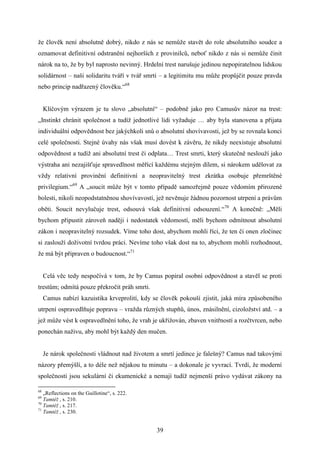 že člověk není absolutně dobrý, nikdo z nás se nemůže stavět do role absolutního soudce a
oznamovat definitivní odstranění nejhorších z provinilců, neboť nikdo z nás si nemůže činit
nárok na to, že by byl naprosto nevinný. Hrdelní trest narušuje jedinou nepopiratelnou lidskou
solidárnost – naši solidaritu tváří v tvář smrti – a legitimitu mu může propůjčit pouze pravda
nebo princip nadřazený člověku.“68
Klíčovým výrazem je tu slovo „absolutní“ – podobně jako pro Camusův názor na trest:
„Instinkt chránit společnost a tudíž jednotlivé lidi vyžaduje … aby byla stanovena a přijata
individuální odpovědnost bez jakýchkoli snů o absolutní shovívavosti, jež by se rovnala konci
celé společnosti. Stejné úvahy nás však musí dovést k závěru, že nikdy neexistuje absolutní
odpovědnost a tudíž ani absolutní trest či odplata… Trest smrti, který skutečně neslouží jako
výstraha ani nezajišťuje spravedlnost měřící každému stejným dílem, si nárokem udělovat za
vždy relativní provinění definitivní a neopravitelný trest zkrátka osobuje přemrštěné
privilegium.“69 A „soucit může být v tomto případě samozřejmě pouze vědomím přirozené
bolesti, nikoli neopodstatněnou shovívavostí, jež nevěnuje žádnou pozornost utrpení a právům
oběti. Soucit nevylučuje trest, odsouvá však definitivní odsouzení.“70 A konečně: „Měli
bychom připustit zároveň naději i nedostatek vědomostí, měli bychom odmítnout absolutní
zákon i neopravitelný rozsudek. Víme toho dost, abychom mohli říci, že ten či onen zločinec
si zaslouží doživotní tvrdou práci. Nevíme toho však dost na to, abychom mohli rozhodnout,
že má být připraven o budoucnost.“71
Celá věc tedy nespočívá v tom, že by Camus popíral osobní odpovědnost a stavěl se proti
trestům; odmítá pouze překročit práh smrti.
Camus nabízí kazuistika krveprolití, kdy se člověk pokouší zjistit, jaká míra způsobeného
utrpení ospravedlňuje popravu – vražda různých stupňů, únos, znásilnění, cizoložství atd. – a
jež může vést k ospravedlnění toho, že vrah je ukřižován, zbaven vnitřností a rozčtvrcen, nebo
ponechán naživu, aby mohl být každý den mučen.
Je nárok společnosti vládnout nad životem a smrtí jedince je falešný? Camus nad takovými
názory přemýšlí, a to déle než nějakou tu minutu – a dokonale je vyvrací. Tvrdí, že moderní
společnosti jsou sekulární či ekumenické a nemají tudíž nejmenší právo vydávat zákony na
68

„Reflections on the Guillotine“, s. 222.
Tamtéž , s. 210.
70
Tamtéž , s. 217.
71
Tamtéž , s. 230.
69

39

 