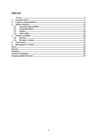OBSAH
Úvod ................................................................................................................................. 5
Fenomén smrti .................................................................................................................. 7
Camus a existencialismus ................................................................................................ 8
Mýtus o Sisyfovi .............................................................................................................. 12
3.1. Absurdno jako počátek .......................................................................................... 12
3.2. Absurdní jedinec .................................................................................................... 17
3.3. Sisyfos ...................................................................................................................... 20
3.4. Sebevražda .............................................................................................................. 22
4. Člověk revoltující ........................................................................................................... 28
4.1. Revolta ..................................................................................................................... 28
4.2. Revolta a vražda ..................................................................................................... 31
5. Trest smrti ....................................................................................................................... 37
6. Kierkegaard a Camus .................................................................................................... 41
Závěr ........................................................................................................................................ 46
Resumé .................................................................................................................................... 49
Summary ................................................................................................................................. 50
Anotace/Annotation ............................................................................................................... 51
Seznam použité literatury ..................................................................................................... 52
1.
2.
3.

4

 