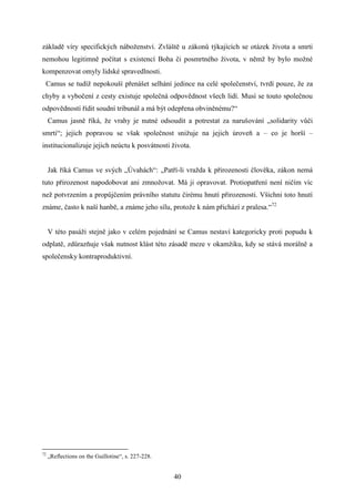 základě víry specifických náboženství. Zvláště u zákonů týkajících se otázek života a smrti
nemohou legitimně počítat s existencí Boha či posmrtného života, v němž by bylo možné
kompenzovat omyly lidské spravedlnosti.
Camus se tudíž nepokouší přenášet selhání jedince na celé společenství, tvrdí pouze, že za
chyby a vybočení z cesty existuje společná odpovědnost všech lidí. Musí se touto společnou
odpovědností řídit soudní tribunál a má být odepřena obviněnému?“
Camus jasně říká, že vrahy je nutné odsoudit a potrestat za narušování „solidarity vůči
smrti“; jejich popravou se však společnost snižuje na jejich úroveň a – co je horší –
institucionalizuje jejich neúctu k posvátnosti života.
Jak říká Camus ve svých „Úvahách“: „Patří-li vražda k přirozenosti člověka, zákon nemá
tuto přirozenost napodobovat ani zmnožovat. Má ji opravovat. Protiopatření není ničím víc
než potvrzením a propůjčením právního statutu čirému hnutí přirozenosti. Všichni toto hnutí
známe, často k naší hanbě, a známe jeho sílu, protože k nám přichází z pralesa.“72
V této pasáži stejně jako v celém pojednání se Camus nestaví kategoricky proti popudu k
odplatě, zdůrazňuje však nutnost klást této zásadě meze v okamžiku, kdy se stává morálně a
společensky kontraproduktivní.

72

„Reflections on the Guillotine“, s. 227-228.

40

 