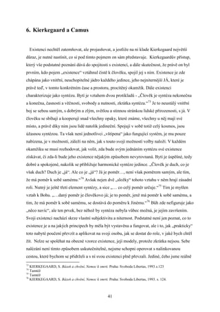 6. Kierkegaard a Camus
Existenci nechtěl zatemňovat, ale projasňovat, a jestliže na ni klade Kierkegaard největší
důraz, je nutné nastínit, co si pod tímto pojmem on sám představuje. Kierkegaardův přístup,
který vše podstatné poznání dává do spojitosti s existencí, a dále skutečnost, že právě on byl
prvním, kdo pojem „existence“ vztáhnul čistě k člověku, spojil jej s ním. Existence je zde
chápána jako vnitřní, neuchopitelné jádro každého jedince, jeho nejniternější JÁ, které je
právě teď, v tomto konkrétním čase a prostoru, procítěný okamžik. Dále existenci
charakterizuje jako syntézu. Bytí je vztahem dvou protikladů - „Člověk je syntéza nekonečna
a konečna, časnosti a věčnosti, svobody a nutnosti, zkrátka syntéza.“73 Je to neustálý vnitřní
boj se sebou samým, s dobrým a zlým, světlou a stinnou stránkou lidské přirozenosti, s já. V
člověku se sbíhají a kooperují snad všechny opaky, které známe, všechny u něj mají své
místo, a právě díky nim jsou lidé natolik jedineční. Spojují v sobě totiž celý kosmos, jsou
úžasnou syntézou. Ta však není jednotlivci „vštípena“ jako fungující systém, je mu pouze
nabízena, je v možnosti, záleží na něm, jak s touto svojí možností volby naloží. V každém
okamžiku se musí rozhodovat, jak volit, zda bude svým jednáním syntézu své existence
získávat, či zda-li bude jeho existence nějakým způsobem nevyrovnaná. Bytí je úspěšné, tedy
dobré a spokojené, nakolik se přibližuje harmonické syntéze jedince. „Člověk je duch, co je
však duch? Duch je „já“. Ale co je „já“? Já je poměr…, není však poměrem samým, ale tím,
že má poměr k sobě samému.“74 Avšak nejen dvě „složky“ tohoto vztahu v něm hrají zásadní
roli. Nutný je ještě třetí element syntézy, a sice „… co celý poměr určuje.“75 Tím je myšlen
vztah k Bohu. „…daný poměr je člověkovo já; je to poměr, jenž má poměr k sobě samému, a
tím, že má poměr k sobě samému, se dostává do poměru k Jinému.“76 Bůh zde nefiguruje jako
„něco navíc“, ale ten prvek, bez něhož by syntéza nebyla vůbec možná, je jejím završením.
Svoji existenci nachází skrze vlastní subjektivitu a niternost. Podstatné není jen poznat, co to
existence je a na jakých principech by měla být vystavěna a fungovat, ale i to, jak „prakticky“
toto nabyté poučení převzít a aplikovat na svoji osobu, jak se dostat do role, v jaké bych chtěl
žít. Nelze se spoléhat na obecné vzorce existence, její modely, protože zkrátka nejsou. Sebe
nalézání není tímto způsobem uskutečnitelné, nejsme schopni operovat s nalinkovanou
cestou, které bychom se přidrželi a s ní svou existenci plně převzali. Jediné, čeho jsme reálně
73

KIERKEGAARD, S. Bázeň a chvění, Nemoc k smrti. Praha: Svoboda Libertas, 1993.s.123
Tamtéž
75
Tamtéž
76
KIERKEGAARD, S. Bázeň a chvění, Nemoc k smrti. Praha: Svoboda Libertas, 1993. s. 124.
74

41

 