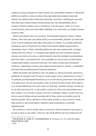 schopni, je existenci projasňovat. Nejsme schopni vše zcela pochopit, můžeme se však pravdě
přibližovat a nahlížet, z čeho je utvářena. Neexistují žádné obecně platné obsahy sebe
nalézání, ale můžeme sledovat takzvané existenciály, skrze které se přibližujeme sami sobě,
skrze které jsme schopni alespoň částečně pojímat něco tak neuchopitelného, jako je
existence. Protože je jedinec nucen se rozhodovat, volit sebe sama a „starat“ se o své já,
existují momenty, skrze které sebe nahlíží, přibližuje se ke svému nitru a je schopen rozumné
a správné volby.
Nalézat sebe můžeme skrze více momentů. Prvním bodem nalézání je vážnost. Veškeré
jednání, volení sebe sama, jenž jedinec učinil, je mu nesmazatelně „připsáno“ po zbytek jeho
života. S chvílí uvědomění tohoto faktu začíná pracovat svědomí. To je později zatěžováno
myšlenkami, zda-li volil správně. Své svědomí lidé neustále zahánějí rozptylováním se
všemožnými věcmi. Z tohoto vědomého potlačování sebe sama rozptylováním, vymaňuje
člověka právě ona vážnost. V ní vystupuje já do popředí, nezávislé na lidských emocích,
obavách, nezávislé na vlivu davu, a dalších činitelích, které bytí odvádějí k neuvědomělému
přežívání, nikoli k vyrovnanému bytí. Já je soustředěno na svoji existenci a je tak konečně
schopno jejího řádného a poctivého formování. Do té doby nevídaný apel na konkrétní,
uvážlivou a zodpovědnou existenci, jejíž základ je položen právě ve vážnosti, v uvědomělém
bytí, které stojí na počátku procesu fungování společnosti.
Dalším momentem sebe nalézání je smrt. Vše týkající se volby já je konečné, tento proces
probíhá jen do okamžiku smrti. Po něm já „navěky splyne s tím já, jakožto které se zvolilo.“77
To podstatné, jenž Kierkegaard formuloval, je to, že smrt není jen garant konce, který přichází
až na úplný závěr, ale že je smrt neustále s námi, že provází člověka životem. Smrt určuje to,
co je skutečně důležité pro život, jeho směr a cíl. Smrt tedy v podstatě „ukazuje“ člověku jak
žít, ale také zároveň proč žít - to, jak nestálé a vzácné to je. Smrt zcela mění hodnotu času a
jeho vnímání, s ní se čas stává vzácným. Jen smrt je rozhodující. Nikdo si neváží života více,
než ten, komu již během něj není umožněno dál žít. Práce, kterou smrt odvádí, je pro lidi
naprosto primární. Nelze si představit svět bez smrti, je patrné, že musí existovat v chodu
dějin, protože to, jak by lidé jednali s vědomím vlastní nesmrtelnosti, je absolutně
nepředstavitelné.
Život jedince je „vložen“ do jeho rukou, je nezávislý a zároveň zranitelný, ztrácí oporu, je
jen sám se sebou a svojí volbou. Tento stav, kdy člověk přebírá svůj život a budoucnost do
77

THURNHER, R., RÖD, W., SCHMIDINGER, H. Filosofie 19. a 20. století III. Praha:
OIKOYMENH, 2009.
s.155.
42

 