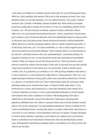 svých rukou a je reflektován s následky způsobu tohoto převzetí, nazývá Kierkegaard úzkost.
Další stav, který umožňuje sebe nalezení. Dříve než ta však nastupuje nevinnost. Stav, který
předchází duchu, ten zde tedy absentuje. Je to stav dětské harmonie. Vše je ještě v budoucí
možnosti, tedy v příslibu svobodného a duchovně plného bytí. Duch začíná být postupně
pociťován, později přímo zasahuje do nevinnosti, a to tím, že ji zneklidňuje, přináší totiž do
existence „nic“. Člověk nevinný je nevědomý, započne-li změna, začíná jeho vědomí
odkrývat ty věci, jenž narušují dosud panující harmonii - úzkost, znepokojení. Dosud známý
pocit strachu je svými vlastnostmi překonán větší mírou dlouhodobé negativity úzkosti, přesto
že oba pocity mají zcela jinou povahu. Strach zažíváme při obavách z něčeho konkrétního,
kdežto úzkost je vyvolávána neznámým napětím, obavou z něčeho konkrétně nejsoucího. Je
to tlak nicoty, hrozí nám „nic.“ Je to něco neznámého, co v nás vyvolává negativní pocity a
zároveň nás něčím nevyslovitelným přitahuje. Úzkost narušuje ducha ve své konzistentnosti,
ale zároveň v sobě skýtá možnost stát se tím „plnohodnotným“, syntetickým duchem. Po
propuknutí interakce já a nic, se tento dynamický poměr stává společníkem do posledního
výdechu. Nikdy nás neopustí, my jej totiž chceme pociťovat. Vášnivě jej chceme vnímat,
přestože se před ním snažíme zároveň unikat. Cítíme totiž, že nás tento stav pozvedá a přináší,
i když na první pohled se to tak nemusí jevit, cosi pozitivního. Úzkost je zkrátka závrať
svobody. Tím, že je jednotlivec již svobodný ve své volbě, pociťuje následkem toho úzkost, a
to skrze osamocení ve svém rozhodování a odpovědnosti z tohoto plynoucí. Stále více a více
upadá do propasti konečnosti, která jej děsí, jelikož chce mít podíl na nekonečnosti. Člověku
se s objevem své smrtelnosti mění svět. Teprve tehdy hodnoty nabývají svých jmen, tehdy
překračuje jedinec první, bezstarostnou etapu, a vkračuje do další, etapy ducha. V té je
konfrontován se světem, jaký doopravdy je, a všemi jeho nástrahami, které strpčují život.
Avšak při vědomém vyrovnání se s nimi, a jejich následném překonání, je člověk schopen
zažít skutečné štěstí, štěstí z naplnění své existence. Dle Kierkegaarda je klíč ukryt v
oddalování se od konečného a pociťování nekonečna. Nekonečnu se Kierkegaardův
jednotlivec přibližuje skrze víru. Jedná se o postoj k úzkosti, kdy ji člověk neodmítá, neutíká
před ní, čelí závrati z konečnosti. Víra tedy předjímá nekonečnost. Pomocí ní dokáže člověk
vzdorovat každodenní úzkosti, zoceluje jeho ducha, je to jakási vnitřní jistota, skrze kterou se
vyrovnává se svojí svobodou a všemi nástrahami, které jsou s ní spojeny. Naopak, přistupujeli člověk k úzkosti odmítavě, ignoruje ji a zavírá před ní oči, zaplétá se do své konečnosti.
Snaží se zaměstnávat mysl všemožnými zbytečnostmi, které jen odvádějí ducha z určené
cesty. Kierkegaardův duch dokonce potřebuje úzkost, a čím hlubší je, tím větší je člověk. Bez
úzkosti není ani duch.
43

 