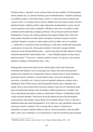 Poslední zmínka o „ukazateli“ na stav existence bude věnována zoufalství. Pro Kierkegaarda
nikoliv aktuální stav, ale „latentní choroba já, jenž má hluboké kořeny.“ Zoufalství poukazuje
na nezdařilou syntézu, o niž člověk usiluje, a chyby v ní. Sám autor nazývá zoufalství jako
„nemoc k smrti“. Je to nálada, kterou je člověk „obdařen“ při nevyrovnané existenci. Hovoří o
několika formách a stádiích zoufalství (např. náboženské, duchaprázdné) a to proto, aby dal
svému recipientovi šanci nalézt se případně v některém z nich a toto své zoufalství si plně
uvědomit, protože jedině tak je schopen je překonat. Toto je bytostný rozdíl mezi filosofií
Kierkegaarda a Camuse, jak uvidíme později pociťuje negativní dopad svého volení sebe
sama a jedině sebereflexe mu může zajistit vystoupení ze stávající existence k existenci
syntetické. Nemůže se vymanit ze svého zoufání, aniž by nevěděl o stavu své zoufalosti.
„…většina lidí si své duchovní určení neuvědomuje, a z toho plyne všechna takzvaná pohoda
a spokojenost s životem atd.; tohle je pravé zoufalství. Lidé, kteří si naopak zoufalství
přiznávají, mívají obyčejně hlubší povahu,… anebo to jsou lidé, jimž těžké události či otřesná
rozhodnutí dopomohla k vědomí duchovnosti. …velice zřídkakdy najdeme člověka, který si
opravdu nezoufá.“78 Víra je stav, v němž je zoufalství zrušeno. To je pozice, k níž existence
jednotlivce směřuje, k náboženskému konci - telos.
Kierkegaardovo pozorování začíná závratí svobody jedince, která vede k takzvaným
momentům sebe nalézání. Jsou to existenciály, stavy ducha, skrze které člověk poznává
podstatu sebe a okolních věcí. Propuknutím vážnosti, uvědomováním si vlastní smrtelnosti,
prožíváním úzkosti a zoufalství se člověk obrací k sobě, svému nitru, docházejí mu
souvislosti, ze kterých se učí. Využívá svých nově nabitých vědomostí a směřuje, silný a
odhodlaný k dobru. Podle Camuse však Kierkegaardův křesťan silný a odhodlaný není,
naopak. Proto se jeho myšlení ubírá zcela jiným směrem. Camus hovoří o absurdních zdech,
které nevnímáme díky kulisám, které nás udržují ve falešné spokojenosti z nevědění. Tyto
kulisy však jednoho dne padnou a jedinec se začíná měnit. Přeměna v uvědomělého člověka
vzniká založením absurdna. Tento proces nerozvádí zdaleka tak široce jako Kierkegaard
svými momenty sebe nalézání, Camus shrnuje vše do jednoho odstavce, který se však nese v
podobném duchu jako pojetí Kierkegaardovo. Je to vleklý stav nudy, následného rozčarování,
znechucení, úzkosti a zoufalství. Svět se ukazuje takový, jakým ve skutečnosti je.
Nespoléhá se na pomoc druhých a Boha už vůbec ne. Země nás porodila, a také nás pohřbí –
žádné „jinde“ není. Uvědomuje si, že je nutné bojovat, i když ten největší boj jednou prohraje

78

KIERKEGAARD, S. Bázeň a chvění, Nemoc k smrti. Praha: Svoboda Libertas, 1993. s. 165

44

 