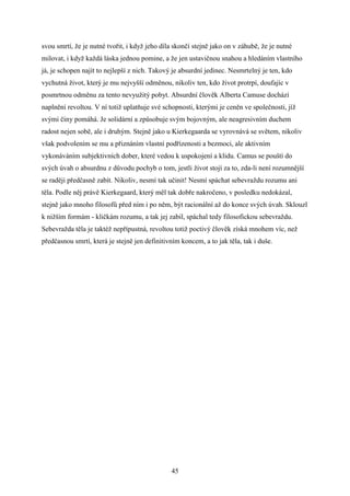 svou smrtí, že je nutné tvořit, i když jeho díla skončí stejně jako on v záhubě, že je nutné
milovat, i když každá láska jednou pomine, a že jen ustavičnou snahou a hledáním vlastního
já, je schopen najít to nejlepší z nich. Takový je absurdní jedinec. Nesmrtelný je ten, kdo
vychutná život, který je mu nejvyšší odměnou, nikoliv ten, kdo život protrpí, doufajíc v
posmrtnou odměnu za tento nevyužitý pobyt. Absurdní člověk Alberta Camuse dochází
naplnění revoltou. V ní totiž uplatňuje své schopnosti, kterými je ceněn ve společnosti, jíž
svými činy pomáhá. Je solidární a způsobuje svým bojovným, ale neagresivním duchem
radost nejen sobě, ale i druhým. Stejně jako u Kierkegaarda se vyrovnává se světem, nikoliv
však podvolením se mu a přiznáním vlastní podřízenosti a bezmoci, ale aktivním
vykonáváním subjektivních dober, které vedou k uspokojení a klidu. Camus se pouští do
svých úvah o absurdnu z důvodu pochyb o tom, jestli život stojí za to, zda-li není rozumnější
se raději předčasně zabít. Nikoliv, nesmí tak učinit! Nesmí spáchat sebevraždu rozumu ani
těla. Podle něj právě Kierkegaard, který měl tak dobře nakročeno, v posledku nedokázal,
stejně jako mnoho filosofů před ním i po něm, být racionální až do konce svých úvah. Sklouzl
k nižším formám - kličkám rozumu, a tak jej zabil, spáchal tedy filosofickou sebevraždu.
Sebevražda těla je taktéž nepřípustná, revoltou totiž poctivý člověk získá mnohem víc, než
předčasnou smrtí, která je stejně jen definitivním koncem, a to jak těla, tak i duše.

45

 