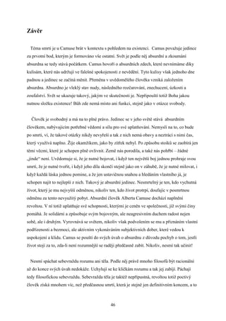Závěr
Téma smrti je u Camuse brát v kontextu s pohledem na existenci. Camus považuje jedince
za prvotní bod, kterým je formováno vše ostatní. Svět je podle něj absurdní a zkoumání
absurdna se tedy stává počátkem. Camus hovoří o absurdních zdech, které nevnímáme díky
kulisám, které nás udržují ve falešné spokojenosti z nevědění. Tyto kulisy však jednoho dne
padnou a jedinec se začíná měnit. Přeměna v uvědomělého člověka vzniká založením
absurdna. Absurdno je vleklý stav nudy, následného rozčarování, znechucení, úzkosti a
zoufalství. Svět se ukazuje takový, jakým ve skutečnosti je. Nepřipouští totiž Boha jakou
nutnou složku existence! Bůh zde nemá místo ani funkci, stejně jako v otázce svobody.
Člověk je svobodný a má na to plné právo. Jedinec se v jeho světě stává absurdním
člověkem, nabývajícím potřebné vědomí a sílu pro své uplatňování. Nemyslí na to, co bude
po smrti, ví, že takové otázky nikdy nevyřeší a tak z nich nemá obavy a neztrácí s nimi čas,
který využívá naplno. Žije okamžikem, jako by zítřek nebyl. Po způsobu stoiků se zaobírá jen
těmi věcmi, které je schopen plně ovlivnit. Země nás porodila, a také nás pohřbí – žádné
„jinde“ není. Uvědomuje si, že je nutné bojovat, i když ten největší boj jednou prohraje svou
smrtí, že je nutné tvořit, i když jeho díla skončí stejně jako on v záhubě, že je nutné milovat, i
když každá láska jednou pomine, a že jen ustavičnou snahou a hledáním vlastního já, je
schopen najít to nejlepší z nich. Takový je absurdní jedinec. Nesmrtelný je ten, kdo vychutná
život, který je mu nejvyšší odměnou, nikoliv ten, kdo život protrpí, doufajíc v posmrtnou
odměnu za tento nevyužitý pobyt. Absurdní člověk Alberta Camuse dochází naplnění
revoltou. V ní totiž uplatňuje své schopnosti, kterými je ceněn ve společnosti, jíž svými činy
pomáhá. Je solidární a způsobuje svým bojovným, ale neagresivním duchem radost nejen
sobě, ale i druhým. Vyrovnává se světem, nikoliv však podvolením se mu a přiznáním vlastní
podřízenosti a bezmoci, ale aktivním vykonáváním subjektivních dober, které vedou k
uspokojení a klidu. Camus se pouští do svých úvah o absurdnu z důvodu pochyb o tom, jestli
život stojí za to, zda-li není rozumnější se raději předčasně zabít. Nikoliv, nesmí tak učinit!
Nesmí spáchat sebevraždu rozumu ani těla. Podle něj právě mnoho filosofů být racionální
až do konce svých úvah nedokáže. Uchylují se ke kličkám rozumu a tak jej zabíjí. Páchají
tedy filosofickou sebevraždu. Sebevražda těla je taktéž nepřípustná, revoltou totiž poctivý
člověk získá mnohem víc, než předčasnou smrtí, která je stejně jen definitivním koncem, a to

46

 