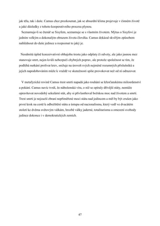 jak těla, tak i duše. Camus chce prozkoumat, jak se absurdní klima projevuje v činném životě
a jaké důsledky z tohoto kooperativního procesu plynou.
Seznamuje-li se čtenář se Sisyfem, seznamuje se s vlastním životem. Mýtus o Sisyfovi je
jedním velkým a dokonalým obrazem života člověka. Camus dokázal skvělým způsobem
nahlédnout do duše jedince a rozpoznat to jaký je.
Neodmítá úplně konzervativní obhajobu trestu jako odplaty či odvety, ale jako jasnou mez
stanovuje smrt, nejen kvůli nebezpečí chybných poprav, ale protože společnost se tím, že
podléhá nutkání prolívat krev, snižuje na úroveň svých nejméně rozumných příslušníků a
jejich napodobováním může k vraždě ve skutečnosti spíše provokovat než od ní odrazovat.
V metafyzické rovině Camus trest smrti napadá jako rouhání se křesťanskému milosrdenství
a pokání. Camus navíc tvrdí, že náboženská víra, o níž se opíraly dřívější státy, nemůže
opravňovat novodobý sekulární stát, aby si přivlastňoval božskou moc nad životem a smrtí.
Trest smrti je nejzazší zbraní nepřiměřené moci státu nad jedincem a měl by být zrušen jako
první krok na cestě k odbožštění státu a ústupu od nacionalismu, který vedl ve dvacátém
století ke dvěma světovým válkám, hrozbě války jaderné, totalitarismu a omezení svobody
jedince dokonce i v demokratických zemích.

47

 