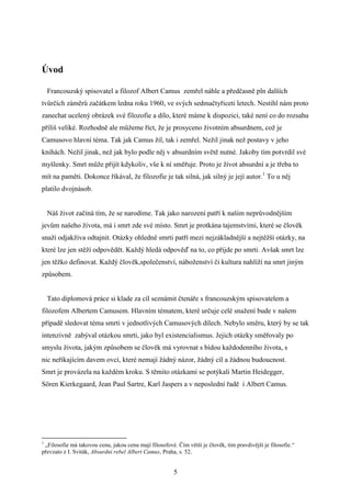 Úvod
Francouzský spisovatel a filozof Albert Camus zemřel náhle a předčasně pln dalších
tvůrčích záměrů začátkem ledna roku 1960, ve svých sedmačtyřiceti letech. Nestihl nám proto
zanechat ucelený obrázek své filozofie a dílo, které máme k dispozici, také není co do rozsahu
příliš veliké. Rozhodně ale můžeme říct, že je prosyceno životním absurdnem, což je
Camusovo hlavní téma. Tak jak Camus žil, tak i zemřel. Nežil jinak než postavy v jeho
knihách. Nežil jinak, než jak bylo podle něj v absurdním světě nutné. Jakoby tím potvrdil své
myšlenky. Smrt může přijít kdykoliv, vše k ní směřuje. Proto je život absurdní a je třeba to
mít na paměti. Dokonce říkával, že filozofie je tak silná, jak silný je její autor.1 To u něj
platilo dvojnásob.
Náš život začíná tím, že se narodíme. Tak jako narození patří k našim neprůvodnějším
jevům našeho života, má i smrt zde své místo. Smrt je protkána tajemstvími, které se člověk
snaží odjakživa odtajnit. Otázky ohledně smrti patří mezi nejzákladnější a nejtěžší otázky, na
které lze jen stěží odpovědět. Každý hledá odpověď na to, co přijde po smrti. Avšak smrt lze
jen těžko definovat. Každý člověk,společenství, náboženství či kultura nahlíží na smrt jiným
způsobem.
Tato diplomová práce si klade za cíl seznámit čtenáře s francouzským spisovatelem a
filozofem Albertem Camusem. Hlavním tématem, které určuje celé snažení bude v našem
případě sledovat téma smrti v jednotlivých Camusových dílech. Nebylo směru, který by se tak
intenzivně zabýval otázkou smrti, jako byl existencialismus. Jejich otázky směřovaly po
smyslu života, jakým způsobem se člověk má vyrovnat s bídou každodenního života, s
nic neříkajícím davem ovcí, které nemají žádný názor, žádný cíl a žádnou budoucnost.
Smrt je provázela na každém kroku. S těmito otázkami se potýkali Martin Heidegger,
Sören Kierkegaard, Jean Paul Sartre, Karl Jaspers a v neposlední řadě i Albert Camus.

1

„Filosofie má takovou cenu, jakou cenu mají filosofové. Čím větší je člověk, tím pravdivější je filosofie.“
převzato z I. Sviták, Absurdní rebel Albert Camus, Praha, s. 52.

5

 