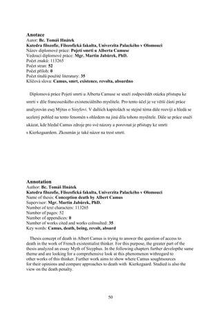 Anotace
Autor: Bc. Tomáš Hnátek
Katedra filozofie, Filozofická fakulta, Univerzita Palackého v Olomouci
Název diplomové práce: Pojetí smrti u Alberta Camuse
Vedoucí diplomové práce: Mgr. Martin Jabůrek, PhD.
Počet znaků: 113265
Počet stran: 52
Počet příloh: 0
Počet titulů použité literatury: 35
Klíčová slova: Camus, smrt, existence, revolta, absurdno
Diplomová práce Pojetí smrti u Alberta Camuse se snaží zodpovědět otázku přístupu ke
smrti v díle francouzského existenciálního myslitele. Pro tento účel je ve větší části práce
analyzován esej Mýtus o Sisyfovi. V dalších kapitolách se stejné téma dále rozvíjí a hledá se
ucelený pohled na tento fenomén s ohledem na jiná díla tohoto myslitele. Dále se práce snaží
ukázat, kde hledal Camus zdroje pro své názory a porovnat je přístupy ke smrti
s Kierkegaardem. Zkoumán je také názor na trest smrti.

Annotation
Author: Bc. Tomáš Hnátek
Katedra filozofie, Filozofická fakulta, Univerzita Palackého v Olomouci
Name of thesis: Conception death by Albert Camus
Supervisor: Mgr. Martin Jabůrek, PhD.
Number of text characters: 113265
Number of pages: 52
Number of appendices: 0
Number of works cited and works colnsulted: 35
Key words: Camus, death, being, revolt, absurd
Thesis concept of death in Albert Camus is trying to answer the question of access to
death in the work of French existentialist thinker. For this purpose, the greater part of the
thesis analyzed an essay Myth of Sisyphus. In the following chapters further developthe same
theme and are looking for a comprehensive look at this phenomenon withregard to
other works of this thinker. Further work aims to show where Camus soughtsources
for their opinions and compare approaches to death with Kierkegaard. Studied is also the
view on the death penalty.

50

 