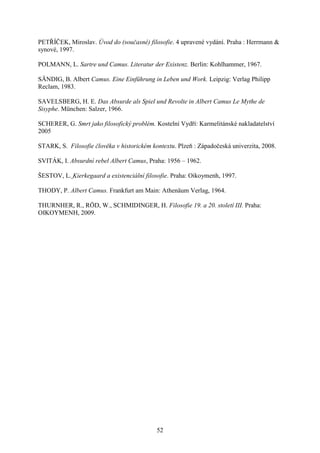 PETŘÍČEK, Miroslav. Úvod do (současné) filosofie. 4 upravené vydání. Praha : Herrmann &
synové, 1997.
POLMANN, L. Sartre und Camus. Literatur der Existenz. Berlin: Kohlhammer, 1967.
SÄNDIG, B. Albert Camus. Eine Einführung in Leben und Work. Leipzig: Verlag Philipp
Reclam, 1983.
SAVELSBERG, H. E. Das Absurde als Spiel und Revolte in Albert Camus Le Mythe de
Sisyphe. München: Salzer, 1966.
SCHERER, G. Smrt jako filosofický problém. Kostelní Vydří: Karmelitánské nakladatelství
2005
STARK, S. Filosofie člověka v historickém kontextu. Plzeň : Západočeská univerzita, 2008.
SVITÁK, I. Absurdní rebel Albert Camus, Praha: 1956 – 1962.
ŠESTOV, L. Kierkegaard a existenciální filosofie. Praha: Oikoymenh, 1997.
THODY, P. Albert Camus. Frankfurt am Main: Athenäum Verlag, 1964.
THURNHER, R., RÖD, W., SCHMIDINGER, H. Filosofie 19. a 20. století III. Praha:
OIKOYMENH, 2009.

52

 