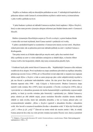 Nejdříve se budeme zabývat obecnějším pohledem na smrt. V následujících kapitolách se
pokusíme ukázat vztah Camuse k existenciálnímu myšlení a nalézt motivy existencialismu
v jeho tvorbě a pohledu na život.
V práci budeme vycházet od základů Camusova myšlení, které najdeme v Mýtu o Sisyfovi,
který se nám stane prvním výrazným zdrojem informací pro hledání tématu smrti v Camusově
filosofii.
Dalším významným filozofickým esejem je Člověk revoltující, a proto budeme hledat
v tomto díle rozvinutí myšlenek, které Camus nastínil v počátcích své tvorby.
V jedné z posledních kapitol se seznámíme s Camusovými názory na trest smrti. Abychom
získali porovnání, tak se pokusíme porovnat základní pohledy na smrt v myšlení Camuse a
Kierkegaarda.
Tato práce nemá za cíl hledat odpovědi po smyslu smrti, spíše chce nastínit různé
úhly a pohledy na smrt ve velmi neklidem zmítajícím se období dějin, ve kterém Albert
Camus tvořil a tím bezpochyby období, kdy tento existencialista působil, bylo.
V krátkosti bych ještě zmínil hlavní Camusova díla. Nejdůležitější Camusova díla můžeme
rozdělit do dvou skupin. První myšlenkovou etapu zaměřenou převážně na explikaci absurdity
představuje novela Cizinec (1942), jíž ve filozofické rovině odpovídá ve stejném roce napsaná
sbírka esejů Mýtus o Sisyfovi, a kde se autor projevuje jako velmi subjektivistický myslitel a
jde mu hlavně o prokázání individuálního vzdoru. Do této první fáze bývají zařazována i
dramata napsaná roku 1944 – tedy Caligula a Nedorozumění. Druhou Camusovu etapu
nastolil vznik románu Mor (1947), který má paralelu v Člověku revoltujícím (1951), kde je
vyrovnávání se s absurditou posunuto do trochu humanističtější a společensky exponovanější
podoby, ve které je revolta vnímána jako historický i společenský jev. Základ Camusovy
práce zůstává po obě období stejný, pouze nositelem hlavního etického tématu druhého
období se stala revolta, která tak nahradila absurditu a tím se Camus přenesl přes své
existencialistické naladění. „Mýtus o Sisyfovi vyprávěl o absurdním člověku v absurdním
světě. Mor hovoří o rozumově-morálním člověku v absurdním světě. V Mýtu byl člověk ještě
„cizí“, v Moru je již „svůj“.“2 Zároveň na tomto místě ale musím zmínit i fakt, že mladý
Camus pracoval dva roky na svém prvním románu nazvaném Šťastná smrt, který je poměrně
2

V. Dněprov, Francouzská literatura XX. století, Existencialismus a modernismus. Praha: Státní pedagogické
nakladatelství, 1980, s. 35.

6

 