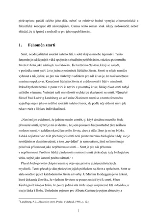 překvapivou pasáží celého jeho díla, neboť se relativně hodně vymyká z humanistické a
filozofické koncepce děl následujících. Camus tento román však nikdy nedokončil, neboť
shledal, že je špatný a rozhodl se pro jeho nepublikování.

1.

Fenomén smrti

Smrt, neodmyslitelná součást našeho žití, v sobě skrývá mnoho tajemství. Tento
fenomén je od dávných věků spojován s rituálním pohřbíváním, otázkou posmrtného
života či brán jako nástroj k zastrašování. Ke každému člověku, který se narodí,
v posledku smrt patří. Je to jedna z podmínek lidského života. Smrti se nikdo nemůže
vyhnout a tak jediné, co pro nás může být vodítkem pro náš život je, že naši konečnost
musíme respektovat. Konečnost lidského života si uvědomovali i lidé v minulosti.
Pokud bychom nebrali v potaz víru či nevíru v posmrtný život, lidský život smrtí nabyl
určitého významu. Vnímání naší smrtelnosti vychází ze zkušenosti se smrtí. Německý
filosof Paul Ludwig Landsberg ve své knize Zkušenost smrti se o tomto fenoménu
vyjadřuje nejen jako o nedílné součásti našeho života, ale podle něj vědomí smrti jde
ruku v ruce s lidskou individualizací.
„Není mi jen evidentní, že jednou musím zemřít, tj. když dosáhnu mezního bodu
přirozené smrti, nýbrž je mi evidentní , že jsem postaven bezprostředně před reálnou
možnost smrti, v každém okamžiku svého života, dnes a stále. Smrt je mi na blízku.
Lidská nejistota tváří tvář přicházející smrti není prostě mezerou biologické vědy, ale je
nevěděním o vlastním určení, a toto „nevědění“ je samo aktem, jímž se konstituuje
právě tak přítomnost jako nepřítomnost smrti… Smrt je pro nás přítomna
v nepřítomnost. Problém lidské zkušenosti s nutností smrti překračuje tedy biologickou
vědu, stejně jako danosti pocitu stárnutí.“ 3
Přesah biologického chápání smrti se objevuje právě u existencialistických
myslitelů. Tento přesah je dán především jejich pohledem na život a společnost. Smrt se
stala součástí jejich každodenního života a tvorby. U Martina Heideggera je to úzkost,
která dokazuje člověku, že všedním životem se pouze zastírá bytí k smrti. Sören
Kierkegaard naopak hlásá, že pouze jediná síla může spojit rozpolcené žití individua, a
tou je láska k Bohu. Ústředním pojmem pro Alberta Camuse je pojem absurdity a

3

Landsberg, P.L., Zkušenost smrti. Praha: Vyšehrad, 1990., s. 123.

7

 