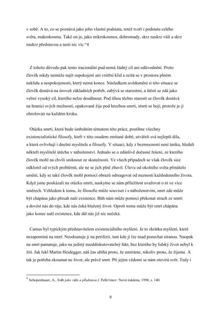 v sobě. A to, co se poznává jako jeho vlastní podstata, totéž tvoří i podstatu celého
světa, makrokosmu. Také on je, jako mikrokosmos, dohromady, skrz naskrz vůlí a skrz
naskrz představou a není nic víc.“4

Z tohoto důvodu pak tento iracionální pud nemá žádný cíl ani odůvodnění. Proto
člověk nikdy nemůže najít uspokojení ani vnitřní klid a ocitá se v prostoru plném
neklidu a nespokojenosti, který nemá konce. Následkem uvědomění si této situace se
člověk dostává na úroveň základních potřeb, zabývá se starostmi, a štěstí se zdá jako
velmi vysoký cíl, kterého nelze dosáhnout. Pod tíhou těchto starostí se člověk dostává
na hranici svých možností, opakovaně žije pod hrozbou smrti, smrti se bojí, protože je jí
ohrožován na každém kroku.
Otázka smrti, která bude ústředním tématem této práce, postihne všechny
existencialistické filosofy, kteří v této osudem zmítané době, utvářeli svá nejlepší díla,
a která ovlivňují i dnešní myslitele a filosofy. V situaci, kdy z bezmocnosti není úniku, hledali
někteří myslitelé útěchu v náboženství. Jednalo se o zdánlivě dočasné řešení, ze kterého
člověk mohl na chvíli uniknout ze skutečnosti. Ve všech případech se však člověk sice
odklonil od svých problémů, ale ne se jich plně zbavil. Úlevu od okolního světa přinášelo
umění, kdy se také člověk mohl pomocí obrazů odreagovat od nuznosti každodenního života.
Když jsme poukázali na otázku smrti, naskytne se nám příležitost uvažovat o ní ve více
směrech. Vzhledem k tomu, že filosofie může souviset i s náboženstvím, smrt zde může
být chápána jako přesah naší existence. Bůh nám může pomoci překonat strach ze smrti
a dovést nás do ráje, kde nás čeká blažený život. Oproti tomu může být smrt chápána
jako konec naší existence, kde dál nás již nic nečeká.
Camus byl typickým představitelem existenciálního myšlení. Je to zkrátka myšlení, které
nezapomíná na smrt. Neodsunuje ji na periferii, tam kde ji lze snad ponechat stranou. Naopak
na smrt pamatuje, jako na jediný neoddiskutovatelný fakt, bez kterého by lidský život nebyl k
žití. Jak řekl Martin Heidegger, náš čas ubíhá proto, že umíráme, nikoliv proto, že žijeme. A
tak je potřeba zkoumat ne život, ale právě smrt. Při jejím vědomí se nám otevírá svět. Tedy i

4

Schopenhauer, A., Svět jako vůle a představa I. Pelhřimov: Nová tiskárna, 1998, s. 140.

9

 